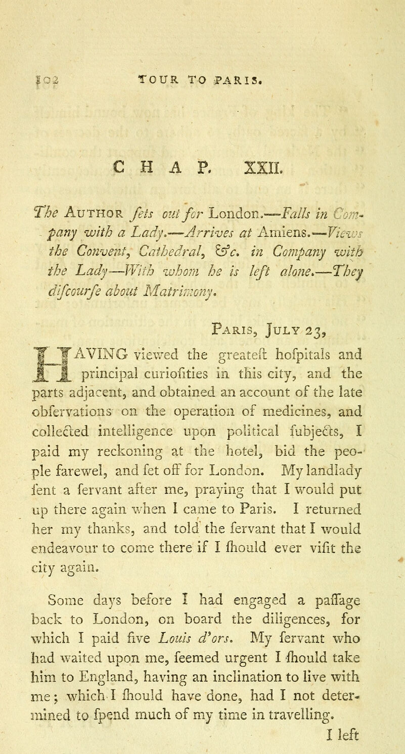 C H A P, XXIL The Author fets out for London,—Falls in Com- - pany with a Lady.—Arrives at Amiens.—Views the Convent) Cathedral^ &e. in Company with the Lady—With whom he is left alone.—They difcoitrfe about Matrimony. Paris, July 23, 'AVING viewed the greateft hofpitals and principal curiofities in this city, and the parts adjacent, and obtained an account of the late obfervatioiis on the operation of medicines, and collected intelligence upon political fubjecls, I paid my reckoning at the hotel, bid the peo- ple farewel, and fet off for London. My landlady lent a fervant after me, praying that I would put up there again when I came to Paris. I returned her my thanks, and told the fervant that I would endeavour to come there if I mould ever vifit the city again. Some days before I had engaged a paffage back to London, on board the diligences, for which I paid five Louis d'ors. My fervant who had waited upon me, feemed urgent I fliould take him to England, having an inclination to live with me; which I ihould have done, had I not deter- mined to fpend much of my time in travelling. I left