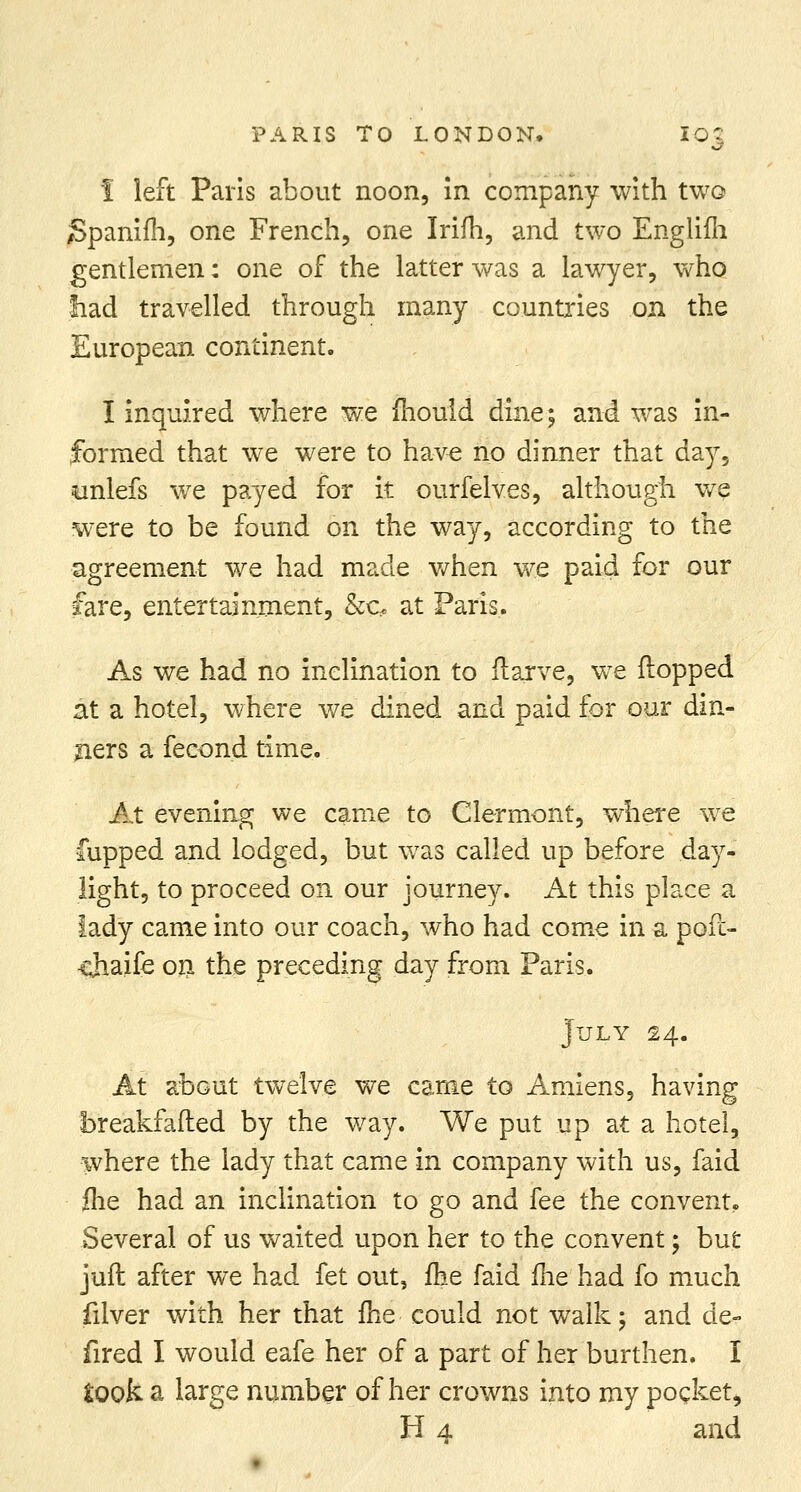 I left Paris about noon, in company with two Spanifh, one French, one Irifh, and two Englifh gentlemen: one of the latter was a lawyer, who fiad travelled through many countries on the European continent. I inquired where we mould dine; and was in- formed that we were to have no dinner that day, tmlefs we payed for it ourfelves, although we were to be found on the way, according to the agreement we had made when we paid for our fare, entertainment, &c. at Paris. As we had no inclination to flarve, we flopped at a hotel, where we dined and paid for our din- gers a fecond time. At evening we came to Clermont, where we Cupped and lodged, but was called up before day- light, to proceed on our journey. At this place a lady came into our coach, who had come in a poft- cjiaife on the preceding day from Paris. July 24. At about twelve we came to Amiens, having breakfafted by the way. We put up at a hotel, where the lady that came in company with us, faid fhe had an inclination to go and fee the convent. Several of us waited upon her to the convent 5 but juft after we had fet out, fhe faid fhe had fo much filver with her that fhe could not walk; and de- fired I would eafe her of a part of her burthen. I took a large number of her crowns into my pocket, H 4 and