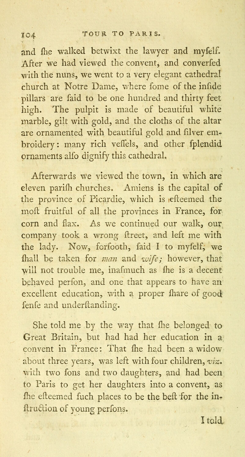 and fhe walked betwixt the lawyer and myfelf. After we had viewed the convent, and converfed with the nuns, we went to a very elegant cathedral church at Notre Dame, where fome of the infide pillars are faid to be one hundred and thirty feet high. The pulpit is made of beautiful white marble, gilt with gold, and the cloths of the altar are ornamented with beautiful gold and filver em- broidery : many rich veflels, and other fplendid ornaments aifo dignify this cathedral. Afterwards we viewed the town, in which are eleven parifh churches. Amiens is the capital of the province of Picardie, which is lefteemed the moft fruitful of all the provinces in France, for corn and flax. As we continued our walk, our company took a wrong flreet, and left me with the lady. Now, forfooth, faid I to myfelf, we fhall be taken for man and wife; however, that will not trouble me, inafmuch as fhe is a decent behaved perfon, and one that appears to have an excellent education, with a proper fiiare of good fenfe and understanding. She told me by the way that fhe belonged to Great Britain, but had had her education in a: convent in France: That fhe had been a widow about three years, was left with four children, viz, with two fons and two daughters, and had been to Paris to get her daughters into a convent, as fhe efteemed fuch places to be the bell for the in- firucuon of young perfons. I tali