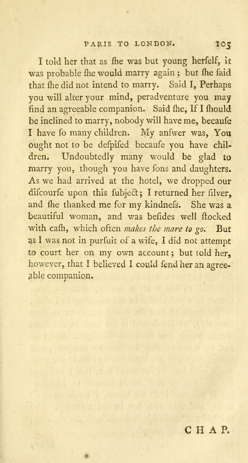 I told her that as fhe was but young herfelf, it was probable fhe would marry again; but fhe faid that fhe did not intend to marry. Said I, Perhaps you will alter your mind, peradventure you may find an agreeable companion. Said fhe, If I fhould be inclined to marry, nobody will have me, becaufe I have fo many children. My anfwer was, You ought not to be defpifed becaufe you have chil- dren. Undoubtedly many would be glad to marry you, though you have fons and daughters. As we had arrived at the hotel, we dropped our difcourfe upon this fubject; I returned her filver, and fhe thanked me for my kindnefs. She was a beautiful woman, and was befides well flocked with cam, which often makes the mare to go. But as I was not in purfuit of a wife, I did not attempt to court her on my own account; but told her, however, that I believed I could fend her an agree- able companion. CHAP.