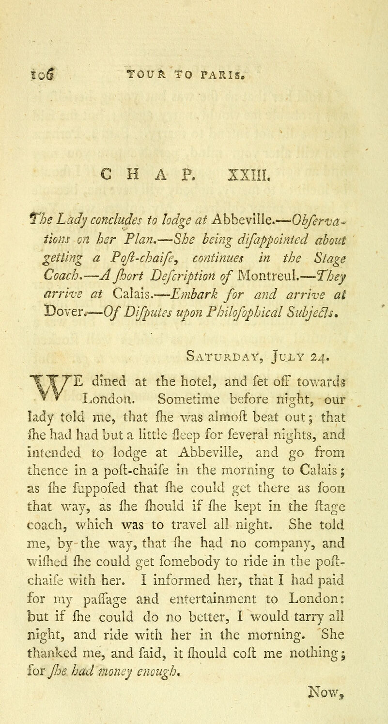 C H A P. XXIII. The Lady concludes to lodge at Abbeville.-— Obferva- iions on her Plan.—-She being difappointed about getting a Poft-chaife, continues in the Stage Coach.—AJhort Defeription of Montreul.—They arrive at Calais.—Embark for and arrive at Dover.—Of Difputes upon Philofophical Subjecls* Saturday, July 24. TT7*E dined at the hotel, and fet off towards V * London. Sometime before night, our lady told me, that me was almoft beat out; that Ihe had had but a little fleep for feveral nights, and Intended to lodge at Abbeville, and go from thence in a poft-chrdfe in the morning to Calais; as (lie fuppofed that me could get there as foon that way, as Ihe mould if me kept in the ilage coach, which was to travel all night. She told me, by the way, that me had no company, and wimed ihe could get fomebody to ride in the pofl> chaife with her. I informed her, that I had paid for my paffage and entertainment to London: but if fiie could do no better, I would tarry ail night, and ride with her in the morning. She thanked me, and faid, it mould coft me nothing; iorj/je had money enough.
