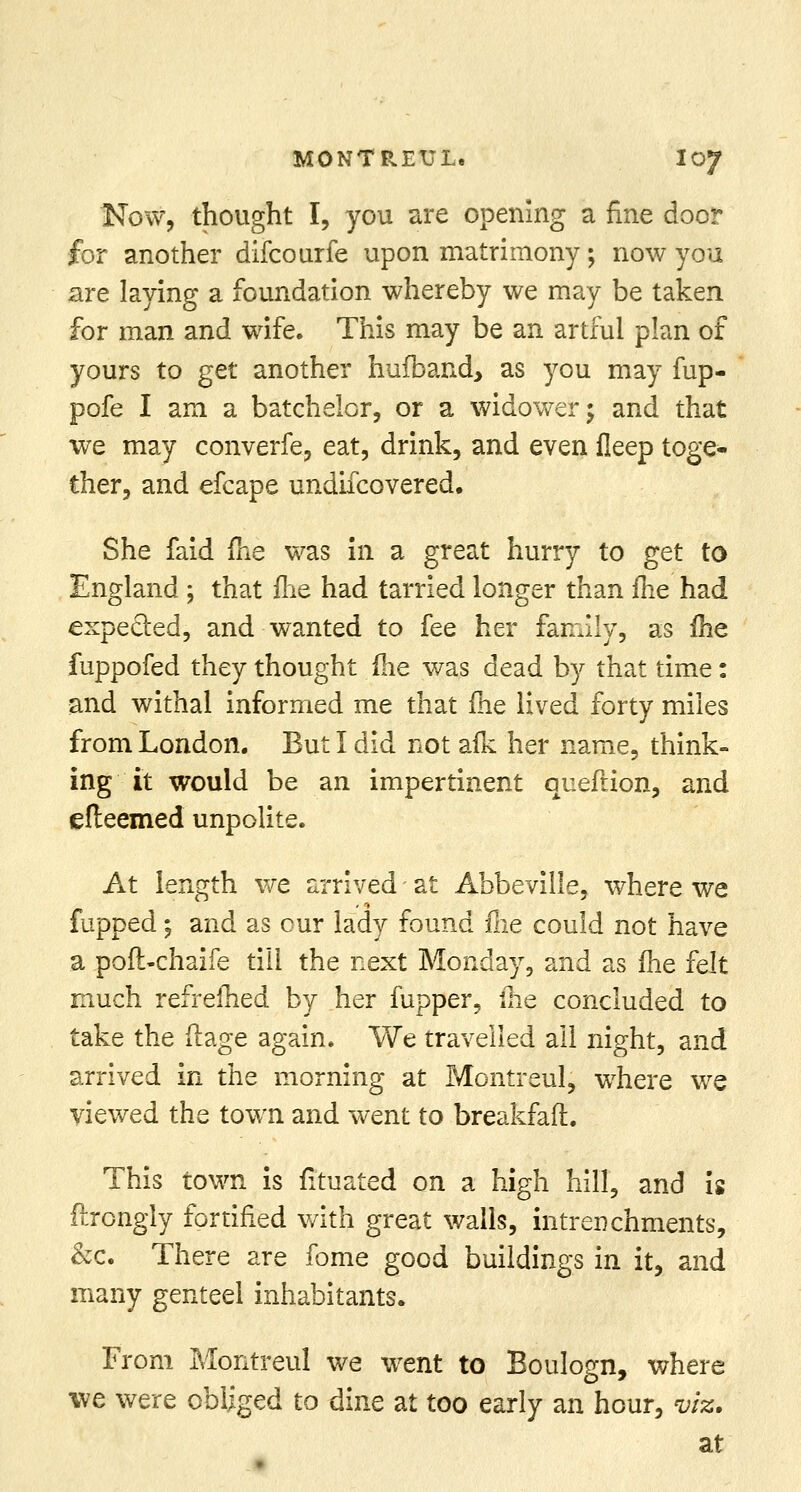 Now, thought I, you are opening a fine door for another difcourfe upon matrimony; now you are laying a foundation whereby we may be taken for man and wife. This may be an artful plan of yours to get another hufoand, as you may fup- pofe I am a batchelor, or a widower \ and that we may converfe, eat, drink, and even fleep toge- ther, and efcape undifcovered. She faid me was in a great hurry to get to England ; that flie had tarried longer than me had expected, and wanted to fee her family, as me fuppofed they thought (he was dead by that time: and withal informed me that me lived forty miles from London. But I did not afk her name, think- ing it would be an impertinent queftion, and efteemed unpolite. At length we arrived at Abbeville, where we fupped 5 and as our lady found Hie could not have a pofl-chaife till the next Monday, and as me felt much refrefhed by her fupper, ihe concluded to take the ftage again. We travelled ail night, and arrived in the morning at Montreul, where we viewed the town and went to breakfaft. This town is iltuated on a high hill, and is ftrongly fortified with great walls, intrenchments, &c. There are fome good buildings in it, and many genteel inhabitants. From Montreul we went to Boulogn, where we were obliged to dine at too early an hour, viz. at