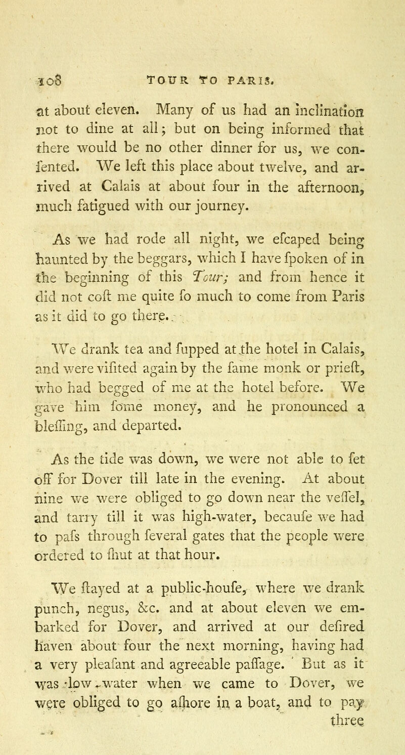 ■at about eleven. Many of us had an inclination not to dine at all; but on being informed that there would be no other dinner for us, we con- fented. We left this place about twelve, and ar- rived at Calais at about four in the afternoon, much fatigued with our journey. As we had rode all night, we efcaped being haunted by the beggars, which I have fpoken of in the beginning of this Tour; and from hence it did not coft me quite fo much to come from Paris as it did to go there.. We drank tea and fupped at.,the hotel in Calais, and were vifited again by the fame monk or prieft, who had begged of me at the hotel before. We gave him fome money, and he pronounced a bleffing, and departed. As the tide was down, we were not able to fet off for Dover till late in the evening. At about nine we were obliged to go down near the veffel, and tarry till it was high-water, becaufe we had to pafs through feveral gates that the people were ordered to fhut at that hour. We flayed at a public-houfe, where we drank punch, negus, &c. and at about eleven we em- barked for Dover, and arrived at our defired haven about four the next morning, having had a very pleafant and agreeable paifage. But as it was -low -water when we came to Dover, we were obliged to go afliore in a boat, and to pay three.