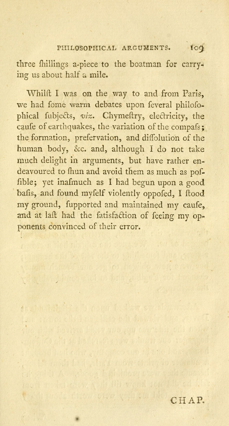 PHILOSOPHICAL ARGUMENTS. !'o£ three {hillings a-piece to the boatman for carry- ing us about half a mile. Whilfl I was on the way to and from Paris, we had fome warm debates upon feveral philofo- phical fubjects, viz. Chymeftry, electricity, the caufe of earthquakes, the variation of the compafs; the formation, prefervation, and diflblution of the human body, &c. and, although I do not take much delight in arguments, but have rather en- deavoured to fhun and avoid them as much as pof- fible; yet inafmuch as I had begun upon a good balis,-and found myfelf violently oppofed, I flood my ground, fupported and maintained my caufe, and at lad had the fatisfaction of feeing my op- ponents convinced of their error, CHAR