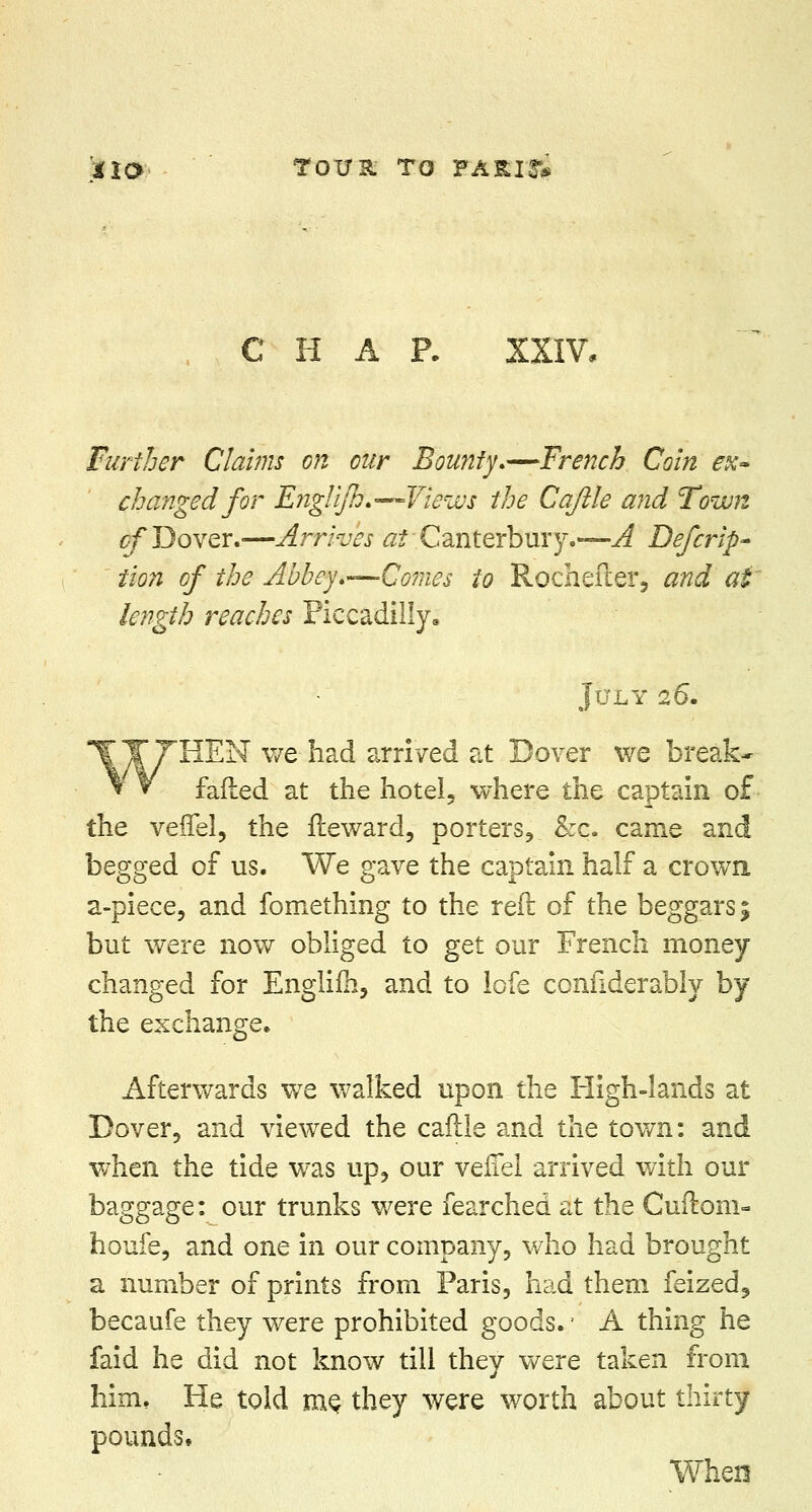 iia Tot/st to parish CHAR XXIV, Further Clams on our Bounty.—French Coin ex~ changed for Englfh.—Views the Caftle and Town of Dover.-—Arrives ^Canterbury.—A Defer-ip- tion of the Abbey.—Coraes to Rochefter, and at length reaches Piccadilly, July 26. T Y THEN we had arrived at Dover we break* t V failed at the hotel, where the captain of the veflel, the fteward, porters, &c. came and begged of us. We gave the captain half a crown a-piece, and fomething to the reft of the beggars; but were now obliged to get our French money changed for Engiifh, and to lofe considerably by the exchange. Afterwards we walked upon the High-lands at Dover, and viewed the caftle and the town: and when the tide was up, our verTel arrived with our baggage: our trunks were fearched at the Cuftom- houfe, and one in our company, who had brought a number of prints from Paris, had them feized9 becaufe they were prohibited goods. ■ A thing he faid he did not know till they were taken from him. He told me. they were worth about thirty pounds. When