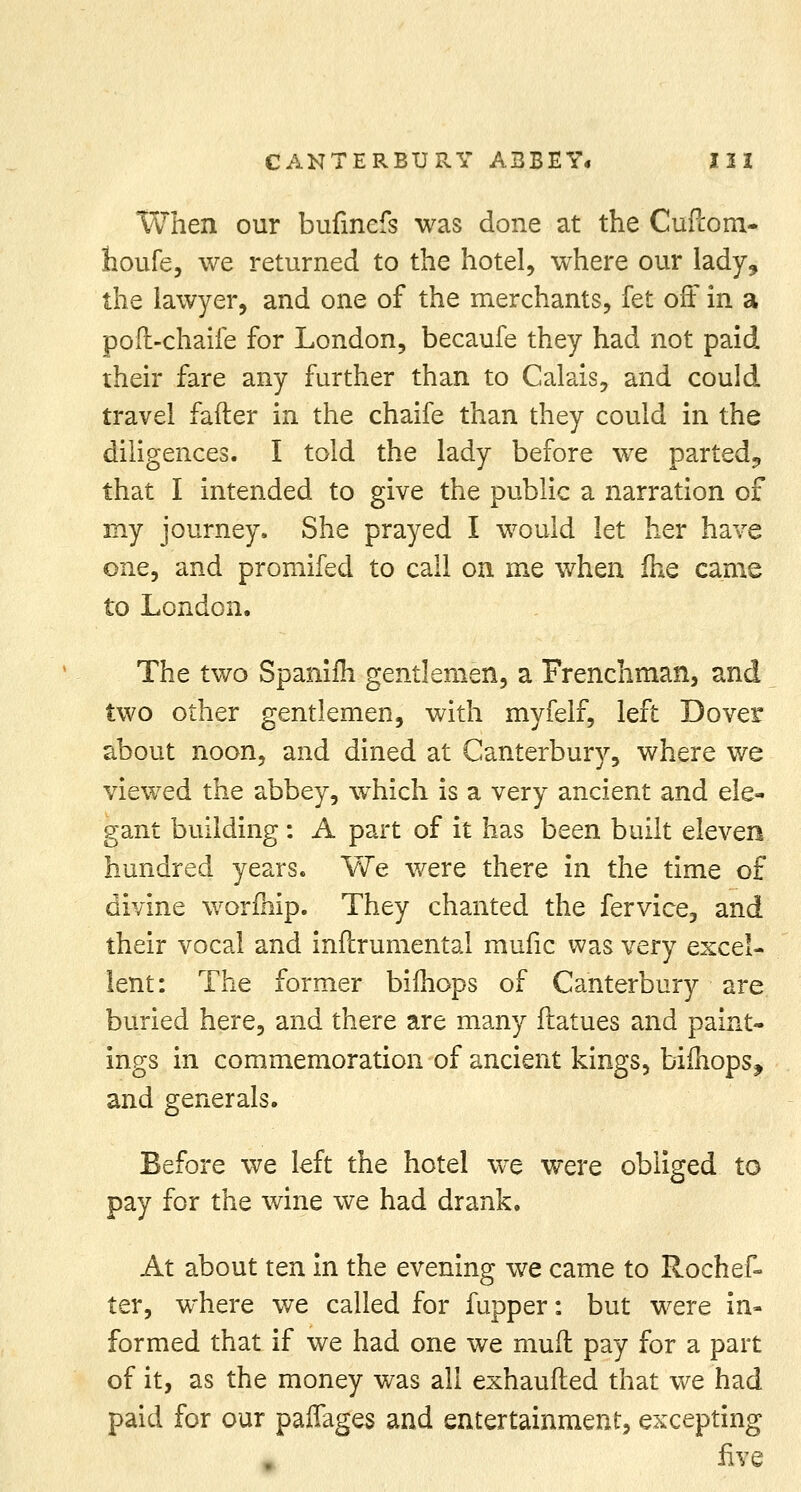 CANTERBURY ABBEY* 121 When our bufincfs was done at the Cuftom- houfe, we returned to the hotel, where our lady, the lawyer, and one of the merchants, fet off in a poft-chaife for London, becaufe they had not paid their fare any further than to Calais, and could travel fafter in the chaife than they could in the diligences. I told the lady before we parted, that I intended to give the public a narration of my journey. She prayed I would let her have one, and promifed to call on me when fhe came to London. The two Spanim gentlemen, a Frenchman, and two other gentlemen, with myfelf, left Dover about noon, and dined at Canterbury, where we viewed the abbey, which is a very ancient and ele- gant building : A part of it has been built eleven hundred years. We were there in the time of divine worfhip. They chanted the fervice, and their vocal and inftrumental mufic was very excel- lent: The former bifhops of Canterbury are buried here, and there are many ftatues and paint- ings in commemoration of ancient kings, bifhops, and generals. Before we left the hotel we were obliged to pay for the wine we had drank. At about ten in the evening we came to Rochef- ter, where we called for fupper: but were in- formed that if we had one we mull pay for a part of it, as the money was all exhaufted that we had paid for our paffages and entertainment, excepting five