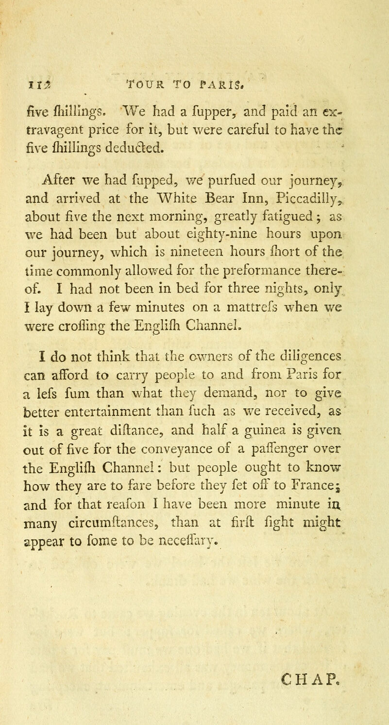 five fliillings. We had a fupper, and paid an ex- travagent price for it, but were careful to haye the five fhiilings deducted. After we had fupped, we purfued our journey, and arrived at the White Bear Inn, Piccadilly,, about five the next morning, greatly fatigued -? as we had been but about eighty-nine hours upon our journey, which is nineteen hours fnort of the time commonly allowed for the preformance there- of, I had not been in bed for three nights, only I lay down a few minutes on a mattrefs when we were croffing the Englifh Channel. I do not think that the owners of the diligences can afford to carry people to and from Paris for a lefs fum than what they demand, nor to give better entertainment than fuch as we received, as it is a great diftance, and half a guinea is given out of five for the conveyance of a paffenger over the Englifh Channel: but people ought to know how they are to fare before they fet off to France j and for that reafon I have been more minute in, many circumftances, than at firft fight might appear to fome to be neceffany