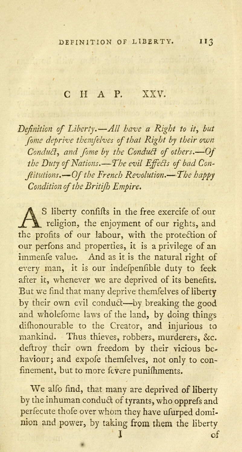 CHAP. XXV. Definition of Liberty,—All have a Right to it, but fome deprive themfelves of thai Right by their own Conducl, and fome by the Conducl of others,—Of the Duty of Nations,—The evil Effecls of bad Con- Jliiutions.—Of the French Revolution,—-The happy Condition of the Britijh Empire, S liberty coniifts in the free exercife of our religion, the enjoyment of our rights, and the profits of our labour, with the protection of our perfons and properties, it is a privilege of an immenfe value. And as it is the natural right of every man, it is our indefpenfible duty to feek after it, whenever we are deprived of its benefits. But we find that many deprive themfelves of liberty by their own evil conduct—by breaking the good and wholefome laws of the land, by doing things difhonourable to the Creator, and injurious to mankind. Thus thieves, robbers, murderers, &c. deflroy their own freedom by their vicious be- haviour; and expofe themfelves, not only to con- finement, but to more fevere puniihments. We alfo find, that many are deprived of liberty by the inhuman conduct of tyrants, who opprefs and perfecute thofe over whom they have ufurped domi- nion and power, by taking from them the liberty I of