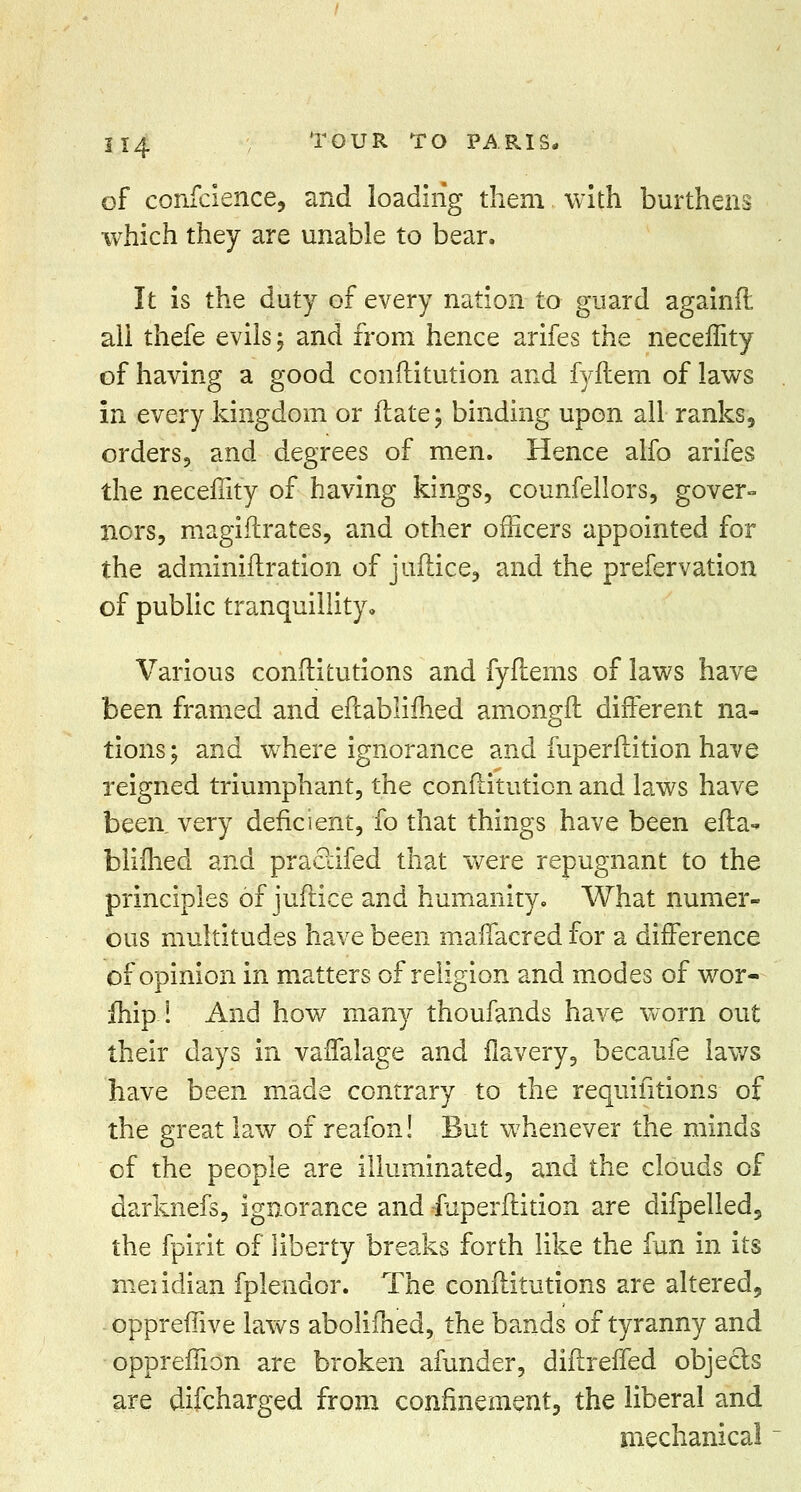 of confcience, and loading them. with burthens which they are unable to bear. It is the duty of every nation to guard againfl all thefe evils; and from hence arifes the necemty of having a good conftitution and fyftem of laws in every kingdom or ftate; binding upon all ranks, orders, and degrees of men. Hence alfo arifes the necefiity of having kings, counfellors, gover- nors, magiflrates, and other officers appointed for the adminiflration of juflice, and the prefervation of public tranquillity. Various conflitutions and fyflenis of laws have been framed and eftablimed amongft different na- tions ; and where ignorance and fuperflition have reigned triumphant, the conftitution and laws have been very deficient, fo that things have been efla- blimed and praclifed that were repugnant to the principles of juflice and humanity. What numer- ous multitudes have been maffacred for a difference of opinion in matters of religion and modes of wor- ship i And how many thoufands have worn out their days in vaflalage and flavery, becaufe laws have been made contrary to the requisitions of the great law of reafon! But whenever the minds of the people are illuminated, and the clouds of darknefs, ignorance and iuperftition are difpelled, the fpirit of liberty breaks forth like the fun in its meiidian fplendor. The conflitutions are altered, opprefiive laws abolimed, the bands of tyranny and oppreflion are broken afunder, diflreffed objects are difcharged from confinement, the liberal and mechanical