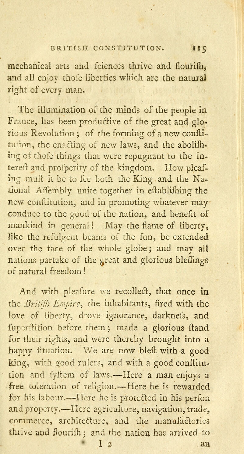 BRITISH CONSTITUTION. If 5 mechanical arts and fciences thrive and nourifh, and all enjoy thofe liberties which are the natural right of every man. . The illumination of the minds of the people in France, has been productive of the great and glo- rious Revolution ; of the forming of a new consti- tution, the enacting of new laws, and the abolifh- ing of thofe things that were repugnant to the in- terefr and profperity of the kingdom. How pleaf° ing muft it be to fee both the King and the Na- tional Aflembly unite together in eftabliihing the new constitution, and in promoting whatever may conduce to the good of the nation, and benefit of mankind in general! May the flame of liberty, like the refulgent beams of the fun, be extended over the face of the whole globe; and may all nations partake of the great and glorious bleflings of natural freedom! And with pleafure we recollect, that once in the Brit'/Jh Empire, the inhabitants, fired with the love of liberty, drove ignorance, darknefs, and fup^rftition before them; made a glorious ftand for their rights, and were thereby brought into a happy fituation. We are now bled with a good king, with good rulers, and with a good conftitu- tion and fyftem of laws.—Here a man enjoys a free toleration of religion.—Here he is rewarded for his labour,—Here he is protected in his perfon and property.—Here agriculture, navigation, trade, commerce, architecture, and the manufactories thrive and flourifh j and the nation has arrived to