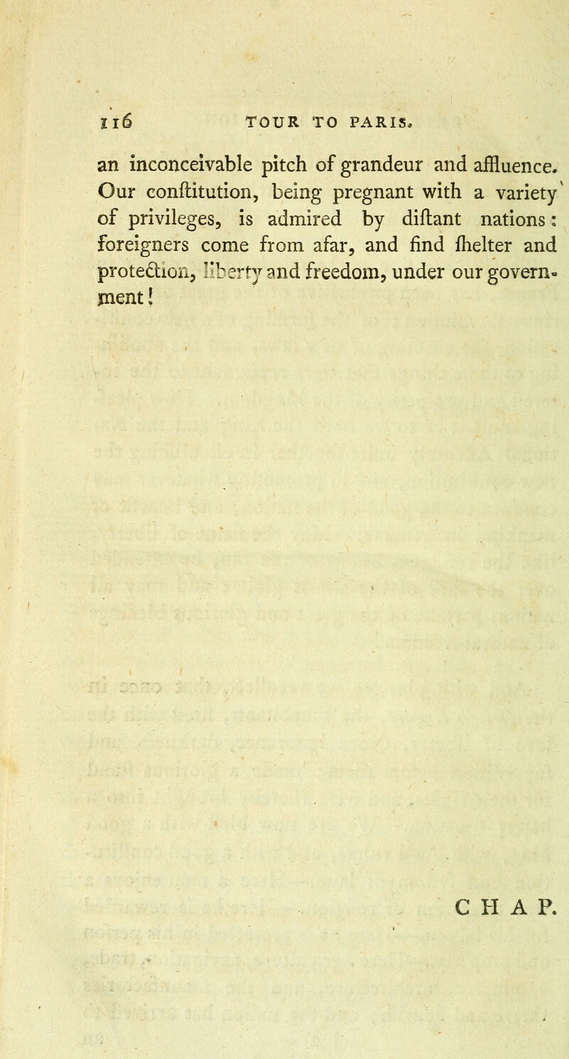 an inconceivable pitch of grandeur and affluence. Our eonftitution, being pregnant with a variety' of privileges, is admired by diflant nations: foreigners come from afar, and find fhelter and protection, liberty and freedom, under our govern- ment!