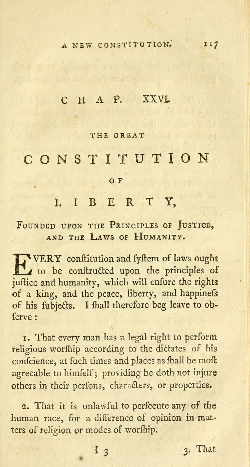 CHAP. XXVL THE GREAT CONSTITUTION O F LIBERTY, Founded upon the Principles of Justice,, and the Laws of Humanity. EVERY conftitution and fyftem of laws ought to be conftru&ed upon the principles of juftice and humanity, which will enfure the rights of a king, and the peace, liberty, and happinefs of his fubje&s. I fhall therefore beg leave to ob- ferve: i. That every man has a legal right to perform religious worihip according to the dictates of his confcience, at fuch times and places as fhall be mofl agreeable to himfelf; providing he doth not injure others in their perfons, characters, or properties. 2. That it is unlawful to perfecute any of the human race, for a difference of opinion in mat- ters of religion or modes of worfhip. I i i. That