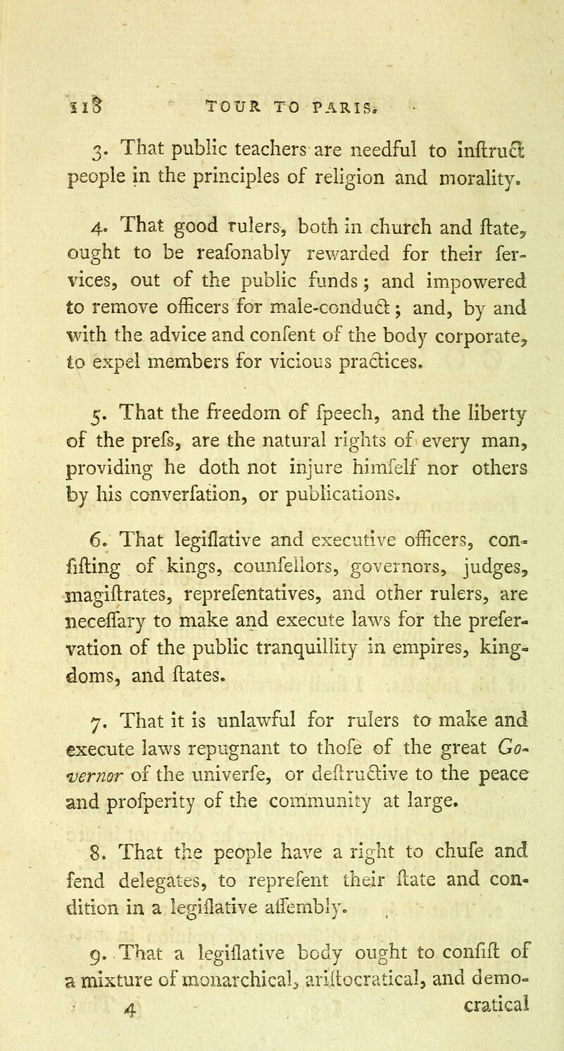 3. That public teachers are needful to mftrucl people in the principles of religion and morality. 4. That good rulers, both in church and ftatey ought to be reafonably rewarded for their fer- vices, out of the public funds; and impowered to remove officers for male-conducl; and, by and with the advice and confent of the body corporate^ to expel members for vicious practices. 5. That the freedom of fpeech, and the liberty of the prefs, are the natural rights of every man, providing he doth not injure himfelf nor others by his converfation, or publications. 6» That legiflative and executive officers, con- lifting of kings, counfellors, governors, judges, inagiftrates, reprefentatives, and other rulers, are neceffary to make and execute laws for the prefer- vation of the public tranquillity in empires, king- doms, and ftates. 7. That it is unlawful for rulers to make and execute laws repugnant to thofe of the great Go- vernor of the univerfe, or deftru&ive to the peace and profperity of the community at large. 8. That the people have a right to chufe and fend delegates, to reprefent their ilate and con- dition in a legislative alfembly. 9. That a legiflative body ought to confift of a mixture of monarchical^ ariftocratical, and demo-
