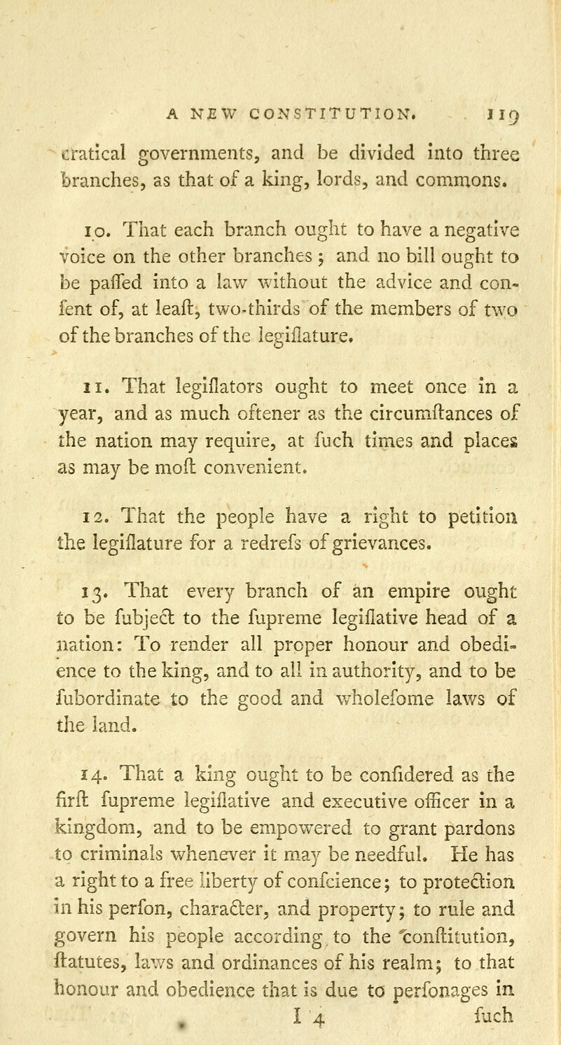cratical governments, and be divided into three branches, as that of a king, lords, and commons. 10. That each branch ought to have a negative voice on the other branches 5 and no bill ought to be paired into a law without the advice and con- fent of, at leaft, two-thirds of the members of two of the branches of the legifiature. 11. That legiflators ought to meet once in a year, and as much oftener as the circumftances of the nation may require, at fuch times and places as may be moil convenient. 12. That the people have a right to petition the legifiature for a redrefs of grievances. 13. That every branch of an empire ought to be fubjecl: to the fupreme legiflative head of a nation: To render all proper honour and obedi- ence to the king, and to all in authority, and to be fubordinate to the good and wholefome laws of the land. 14. That a king ought to be confidered as the firft fupreme legiflative and executive officer in a kingdom, and to be empowered to grant pardons to criminals whenever it may be needful. He has a right to a free liberty of confcience; to protection in his perfon, character, and property; to rule and govern his people according, to the tonftitution, ftatutes, laws and ordinances of his realm; to that honour and obedience that is due to perfonages in I i fuch