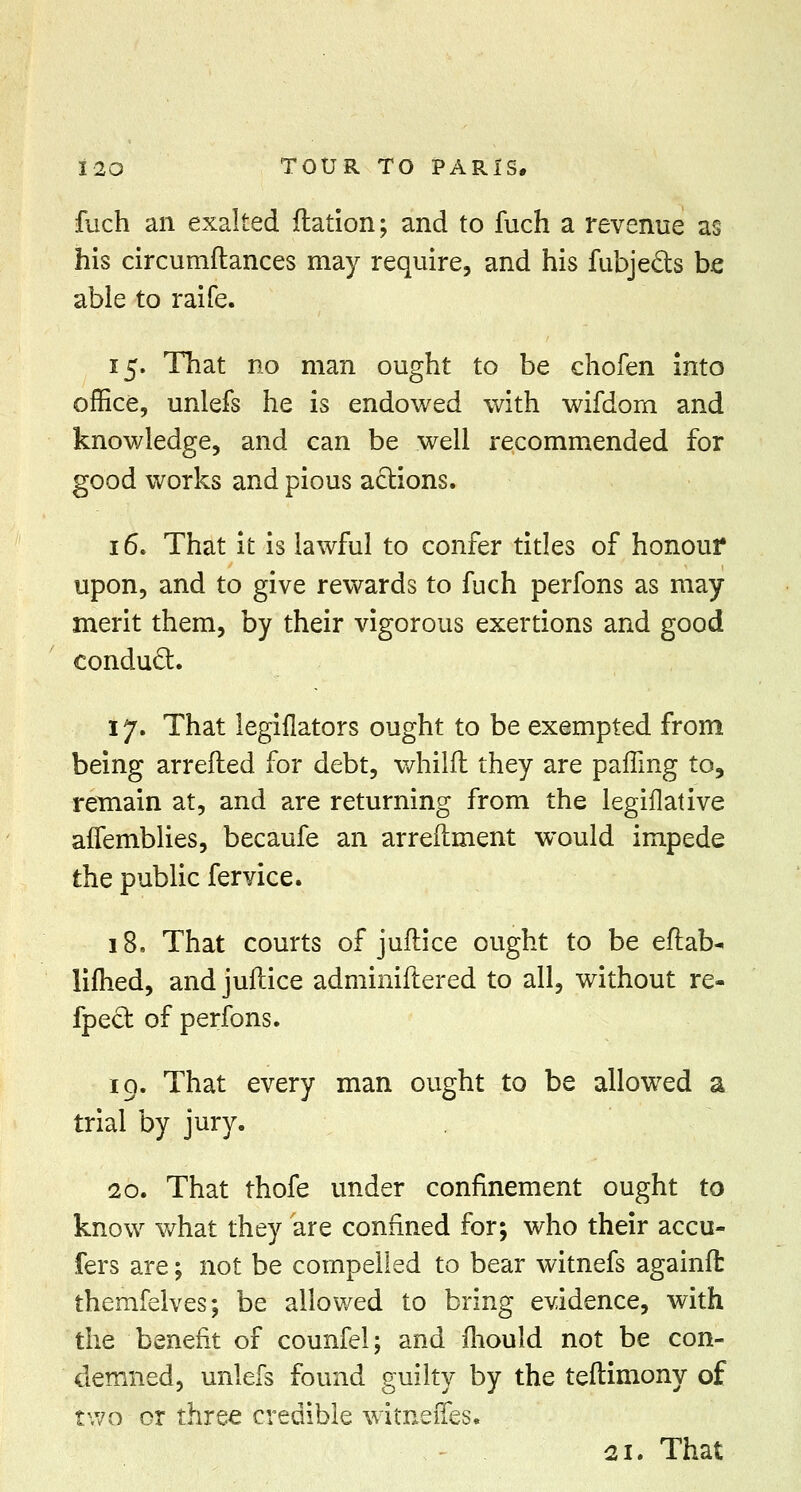 flich an exalted ftation; and to fuch a revenue as his circumftances may require, and his fubje&s be able to raife. 15. That no man ought to be chofen into office, unlefs he is endowed with wifdom and knowledge, and can be well recommended for good works and pious actions. 16. That it is lawful to confer titles of honour upon, and to give rewards to fuch perfons as may merit them, by their vigorous exertions and good conduct. 17. That legislators ought to be exempted from being arretted for debt, whilfl they are parting to, remain at, and are returning from the legiflative afiemblies, becaufe an arreftment would impede the public fervice. 18. That courts of juftice ought to be eftab- lifhed, and juftice adminiftered to all, without re- fpect of perfons. 19. That every man ought to be allowed a trial by jury. 20. That thofe under confinement ought to know what they are confined for; who their accu- fers are; not be compelled to bear witnefs againft: themfelves; be allowed to bring evidence, with the benefit of counfel; and mould not be con- demned, unlefs found guilty by the teftimony of two or three credible witneiTes. 21. That