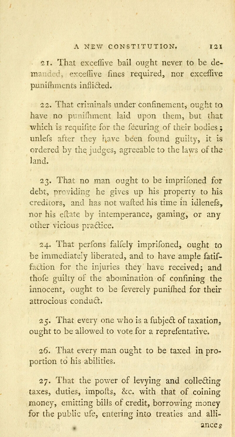 21. That exceflive bail ought never to be de- manded, exceflive fines required, nor exceflive punifhments inflicted. 22. That criminals under confinement, ought to have no punifhment laid upon them, but that which is requifite for the fecuring of their bodies; unlefs after they rjaye been found guilty, it is ordered by the judges, agreeable to the laws of the land. 23. That no man ought to be imprifoned for debt, providing he gives up his property to his creditors, and has not wafted his time in idlenefs, nor his ePcate by intemperance, gaming, or any other vicious practice. 24. That perfons falfely imprifoned, ought to be immediately liberated, and to have ample fatif- faction for the injuries they have received; and thofe guilty of the abomination of confining the innocent, ought to be feverely punifhed for their attrocious conduct. 25. That every one who is a fubject of taxation^ ought to be allowed to vote for a reprefentative. 26. That every man ought to be taxed in pro- portion to his abilities. 27. That the power of levying and collecting taxes, duties, impofts, &c. with that of coining money, emitting bills of credit, borrowing money for the public ufe, entering into treaties and alli- ances