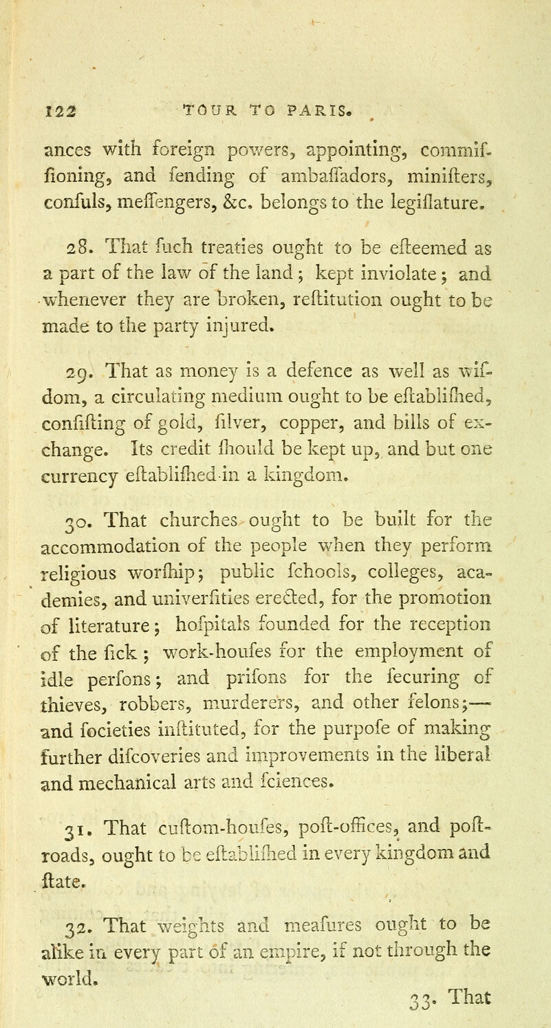 ances with foreign powers, appointing, commif- fioning, and fending of ambafladors, minifters, confuls, meffengers, &c. belongs to the legiflature. 28. That fuch treaties ought to be efteemed as a part of the law of the land ; kept inviolate \ and whenever they are broken, reftitution ought to be made to the party injured. 29. That as money is a defence as well as wif- doin, a circulating medium ought to be edablifhed, confiding of gold, filver, copper, and bills of ex- change. Its credit mould be kept up, and but one currency edablifhed-in a kingdom. 30. That churches ought to be built for the accommodation of the people when they perform religious worihip; public fchools, colleges, aca- demies, and univerfities erected, for the promotion of literature; hofpitals founded for the reception of the fick; work-houfes for the employment of idle perfons; and prifons for the fecuring of thieves, robbers, murderers, and other felons;— and focieties inftituted, for the purpofe of making further difcoveries and improvements in the liberal and mechanical arts and fcienc.es. 31. That cuftom-houfes, pod-offices, and pod- roads, ought to be eftablifhed in every kingdom and date. 32. That weights and meafures ought to be alike in every part of an empire, if not through the world. 33- That