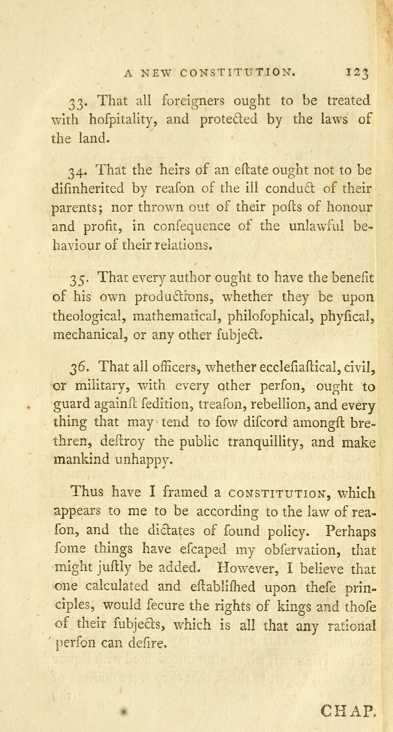 33. That all foreigners ought to be treated with hofpitality, and protected by the laws of the land. 34. That the heirs of an eftate ought not to be difmherited by reafon of the ill conduct of their parents; nor thrown out of their pofts of honour and profit, in confequence of the unlawful be- haviour of their relations. 35. That every author ought to have the benefit of his own productions, whether they be upon theological, mathematical, philofophical, phyfical, mechanical, or any other fubject. 36. That all officers, whether ecclefiaftical, civil, or military, with every other perfon, ought to guard againfc fedition, treafon, rebellion, and every thing that may tend to fow difcord amongfl bre- thren, defhroy the public tranquillity, and make mankind unhappy. Thus have I framed a constitution, which appears to me to be according to the law of rea- fon, and the dictates of found policy. Perhaps fome things have efcaped my obfervation, that might juftly be added. However, I believe that one calculated and eftablifhed upon thefe prin- ciples, would fecure the rights of kings and thofe of their iubjects, which is all that any rational perfon can defire, CHAP.