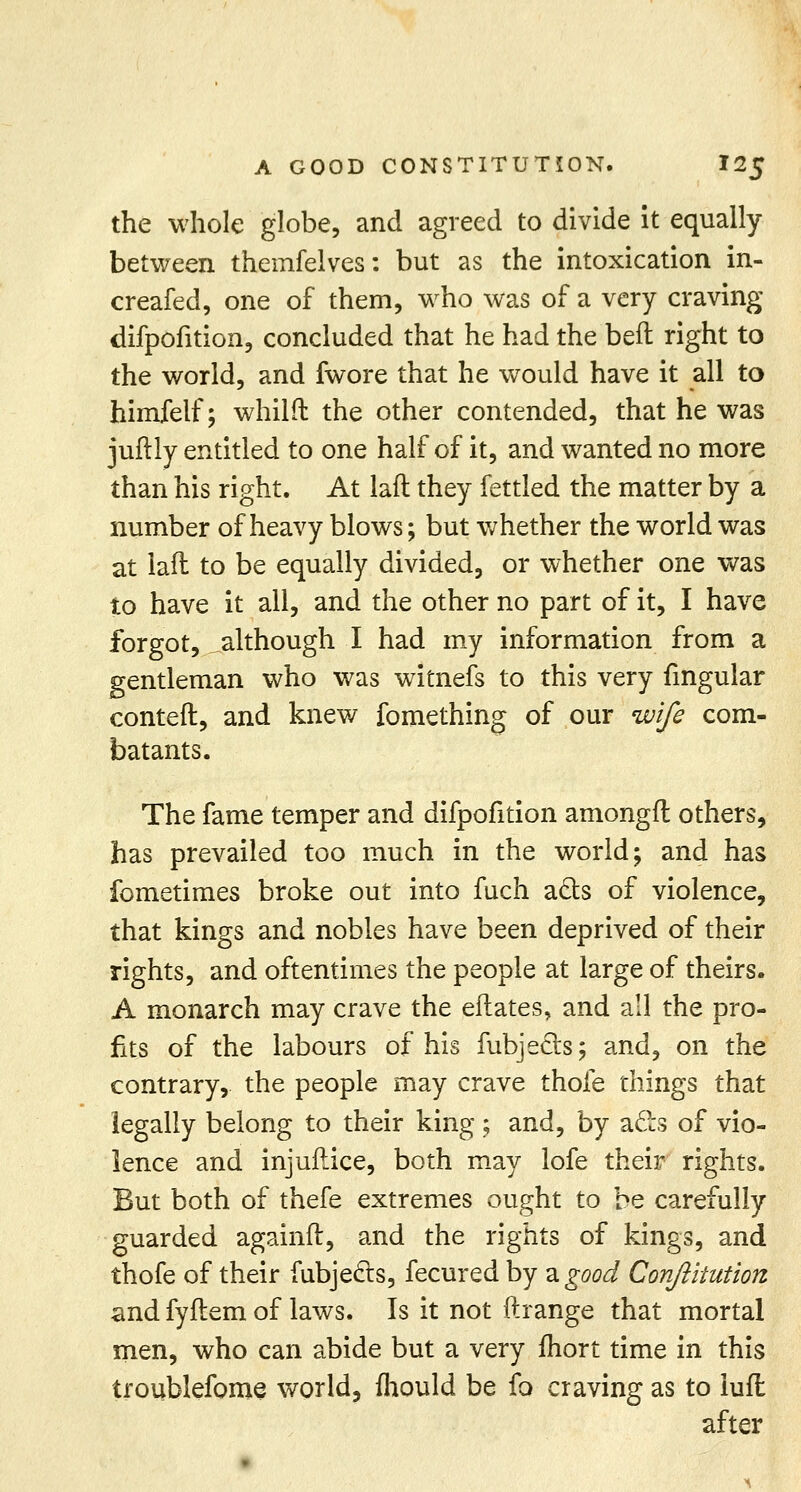 the whole globe, and agreed to divide it equally between themfelves: but as the intoxication in- creafed, one of them, who was of a very craving difpofition, concluded that he had the heft right to the world, and fwore that he would have it all to himfelf; whilfl: the other contended, that he was juftly entitled to one half of it, and wanted no more than his right. At laft they fettled the matter by a number of heavy blows; but whether the world was at laft to be equally divided, or whether one was to have it all, and the other no part of it, I have forgot, although I had my information from a gentleman who was witnefs to this very fmgular conteft, and knew fomething of our wife com- batants. The fame temper and difpofition amongft others, has prevailed too much in the world; and has fometimes broke out into fuch ae~ts of violence, that kings and nobles have been deprived of their rights, and oftentimes the people at large of theirs. A monarch may crave the eftates, and all the pro- fits of the labours of his fubjeets; and, on the contrary, the people may crave thofe things that legally belong to their king ; and, by acls of vio- lence and injuflice, both may lofe their rights. But both of thefe extremes ought to be carefully guarded againft, and the rights of kings, and thofe of their fubjecls, fecured by 2. good Conftitution and fyflem of laws. Is it not ftrange that mortal men, who can abide but a very fhort time in this troublefome world, mould be fo craving as to iuft after