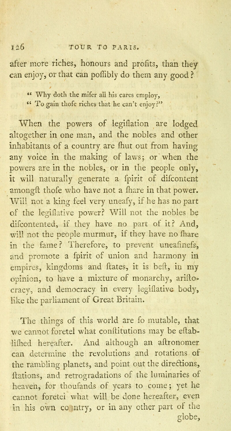 after more riches, honours and profits, than they can enjoy, or that can poffibly do them any good ? *' Why doth the mifer all his cares employ, To gain thofe riches that he can't enjoy? When the powers of legiflation are lodged altogether in one man, and the nobles and other inhabitants of a country are Unit out from having any voice in the making of laws; or when the powers are in the nobles, or in the people only, it will naturally generate a fpirit of difcontent amongfl thofe who have not a mare in that power. Will not a king feel very uneafy, if he has no part of the legislative power? Will not the nobles be difcontented, if they have no part of it? And, will not the people murmur, if they have no fhare in the fame ? Therefore, to prevent uneafmefs, and promote a fpirit of union and harmony in empires, kingdoms and ftates, it is bed, in my opinion, to have a mixture of monarchy, arifto- cracy, and democracy in every legiflative body, like the parliament of Great Britain. The things of this world are fo mutable, that we cannot foretel what conftitutions may be eilab- limed hereafter. And although an aitronomer can determine the revolutions and rotations of the rambling planets, and point out the directions, ftations, and retrogradations of the luminaries of heaven, for thoufands of years to come; yet he cannot foretei what will be done hereafter, even in his own co ntry, or in any other part of the globe.