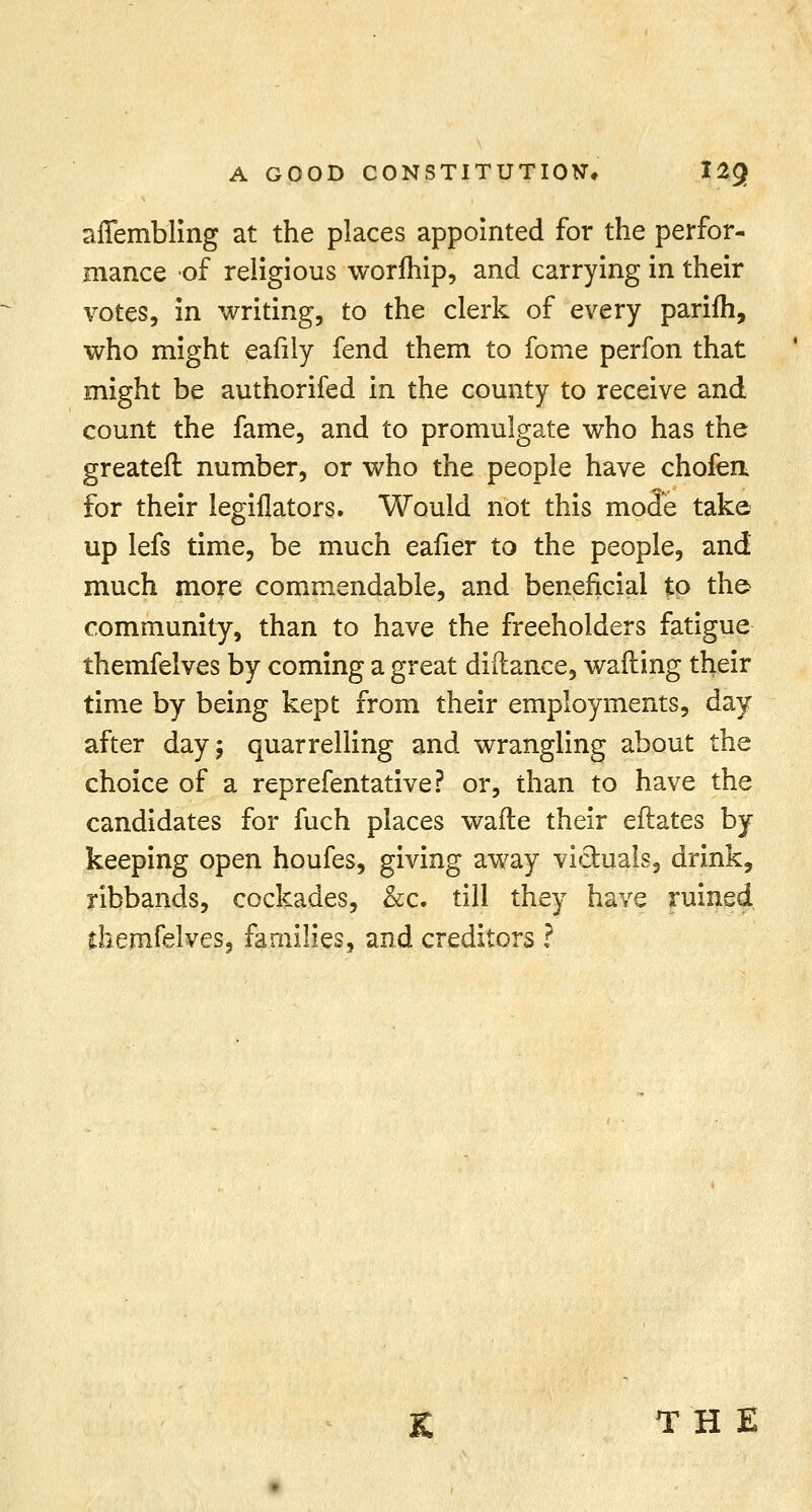 affembling at the places appointed for the perfor- mance of religious worfhip, and carrying in their votes, in writing, to the clerk of every parifh, who might eafily fend them to fome perfon that might be authorifed in the county to receive and count the fame, and to promulgate who has the greateft number, or who the people have chofen for their legiflators. Would not this mode take up lefs time, be much eafier to the people, and much more commendable, and beneficial to the> community, than to have the freeholders fatigue themfelves by coming a great diftance, wailing their time by being kept from their employments, day after day; quarrelling and wrangling about the choice of a reprefentative? or, than to have the candidates for fuch places wafte their eftates by keeping open houfes, giving away victuals, drink, ribbands, cockades, &c. till they have ruined themfelves, families, and creditors ? K THE