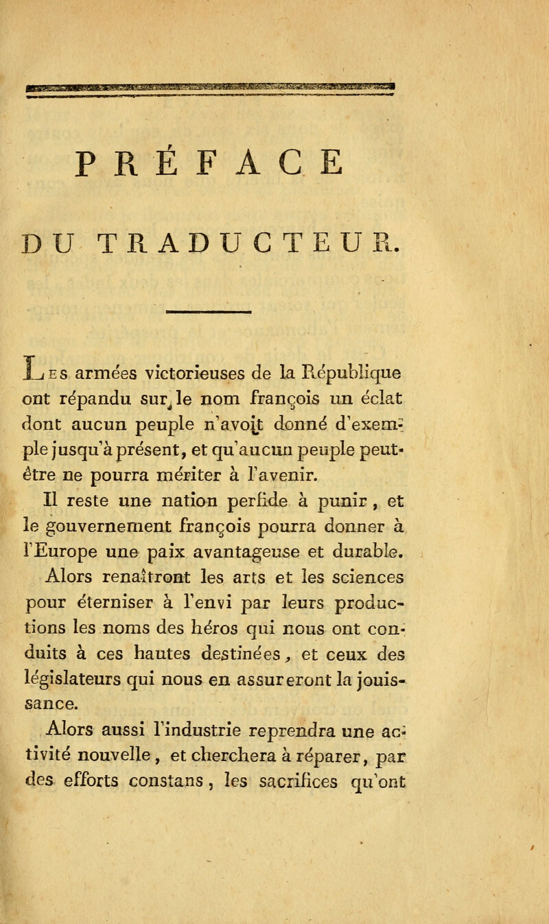 gjBB^aaaBwaaMftjLai^Masayai^^aa^^ PRÉFACE TRADUCTEUR. JL E S armées victorieuses de la République ont répandu survie nom françois un éclat dont aucun peuple n'avoît donné d'exem-; pie Jusqu'à présent, et qu aucun peuple peut- être ne pourra mériter à Tavenir. Il reste une nation perfide à punir, et le gouvernement françois pourra donner à FEurope une paix avantageuse et durable. Alors renaîtront les arts et les sciences pour éterniser à Tenvi par leurs produc- tions les noms des héros qui nous ont con- duits à ces hautes destinées ;, et ceux des législateurs qui nous en assureront la jouis- sance. Alors aussi l'industrie reprendra une ac- tivité nouvelle, et cherchera à réparer, par des efforts constans, les sacrifices qu'ont