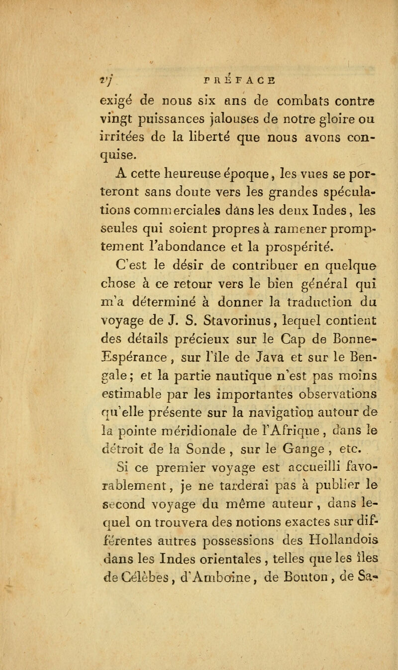 rj PREFACE exige de nous six ans de combats contre vingt puissances jalouses de notre gloire ou irritées de la liberté que nous avons con- quise. A cette heureuse époque, les vues se por- teront sans doute vers les grandes spécula- tions commerciales dans les deux Indes, les seules qui soient propres à ramener promp- tement l'abondance et la prospérité. C'est le désir de contribuer en quelque chose à ce retour vers le bien général qui nVa déterminé à donner la traduction du voyage de J. S. Stavorînus, lequel contient des détails précieux sur le Cap de Bonne- Espérance , sur nie de Java et sur le Ben- gale ; et la partie nautique n^est pas moins estimable par les importantes observations qu'elle présente sur la navigation autour de la pointe méridionale de TAfrique, dans le détroit de la Sonde , sur le Gange , etc. Si ce premier voyage est accueilli favo- rablement , je ne tarderai pas à publier le second voyage du même auteur , dans le- quel on trouvera des notions exactes sur dif- férentes autres possessions des Hollandoîs dans les Indes orientales , telles que les îles de Célèbes, d'Amboine, de Bouton , de Sa-