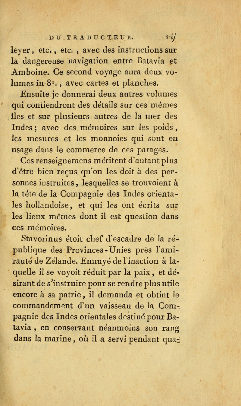 DU TRADUCTEUR. vlj lejev, etc., etc. , avec des înstructîons sur la dangereuse navigation entre Batavia ^t Amboine. Ce second voyage aura deux vo- lumes in 8<^., avec cartes et planches. Ensuite je donnerai deux autres volumes qui contiendront des détails sur ces mêmes îles et sur plusieurs autres de la mer des Indes ; avec des mémoires sur les poids, les mesures et les monnoies qui sont en usage dans le commerce de ces parages. Ces renseignemens méritent d'autant plus d'être bien reçus qu'on les doit à des per- sonnes instruites, lesquelles se trouvoient à la tête de la Compagnie des Indes orienta- les hollandoise, et qui les ont écrits sur les lieux mêmes dont il est question dans ces mémoires. Stavorinus étoit chef d'escadre de la ré- publique des Provinces-Unies près Famî- rauté de Zélande. Ennuyé de Tinaction à la- quelle il se voyoit réduit par la paix , et dé- sirant de s^'instruire pour se rendre plus utile encore à sa patrie, il demanda et obtint le commandement d'un vaisseau de la Com- pagnie des Indes orientales destiné pour Ba- tavia , en conservant néanmoins son rang dans la marine, où il a servi pendant qua^