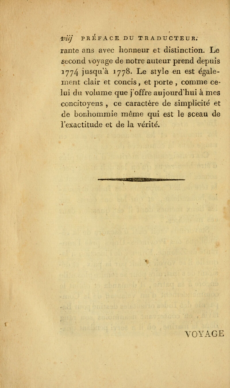 Vilj PREFACE DU TRADUCTEUR; raiite ans avec honneur et distinction. Le second voyage de notre auteur prend depuis 1774 jusqu'à 1778. Le style en est égale- ment clair et concis, et porte , comme ce- lui du volume que j'offre aujourd'hui à mes concitoyens , ce caractère de simplicité et de bonhommie même qui est le sceau de l'exactitude et de la vérité. VOYAGE