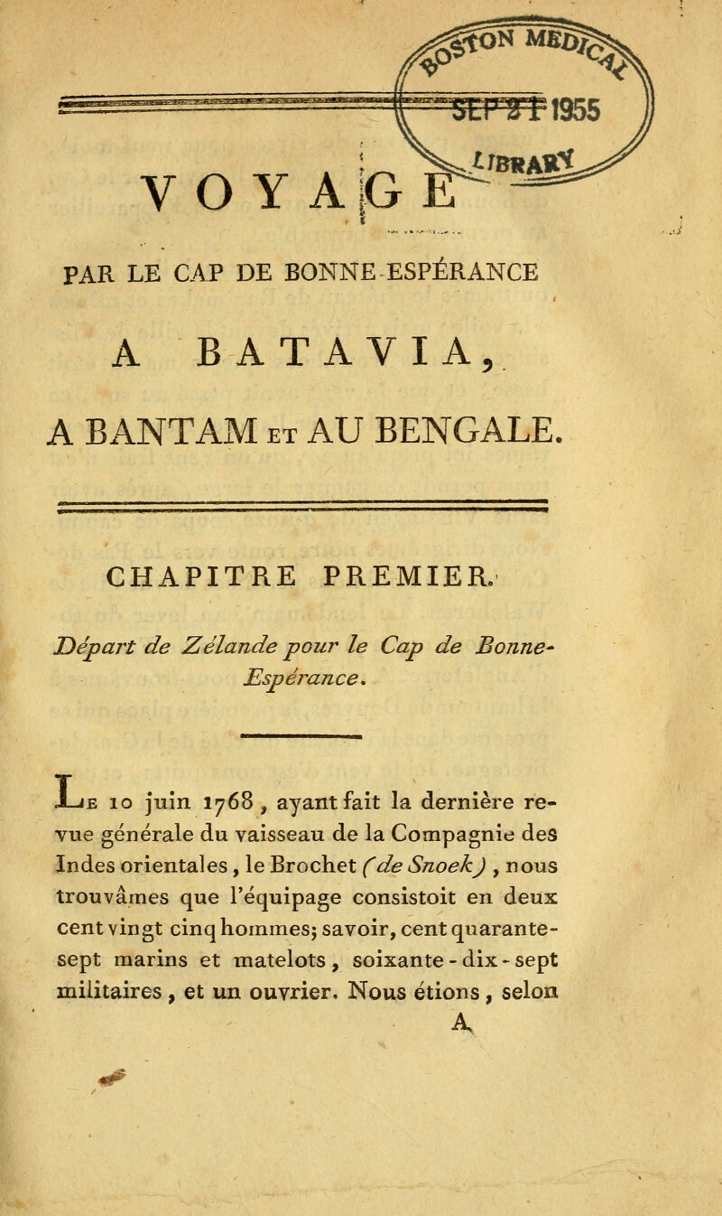 PAR LE CAP DE BONNE ESPÉRANCE A BATAVIA, A BANTAM et AU BENGALE. CHAPITRE PREMIER. Départ de Zélande pour le Cap de Bonne- Espérance. J-JE 10 juin 1768, ayant fait la dernière re- vue générale du vaisseau de la Compagnie des Indes orientales, le Brochet (de Snoekj , nous trouvâmes que Téquipage consistoit en deux cent vingt cinq hommesj savoir, cent quarante- sept marins et matelots, soixante-dix-sept militaires , et un ouvrier. Nous étions, selon