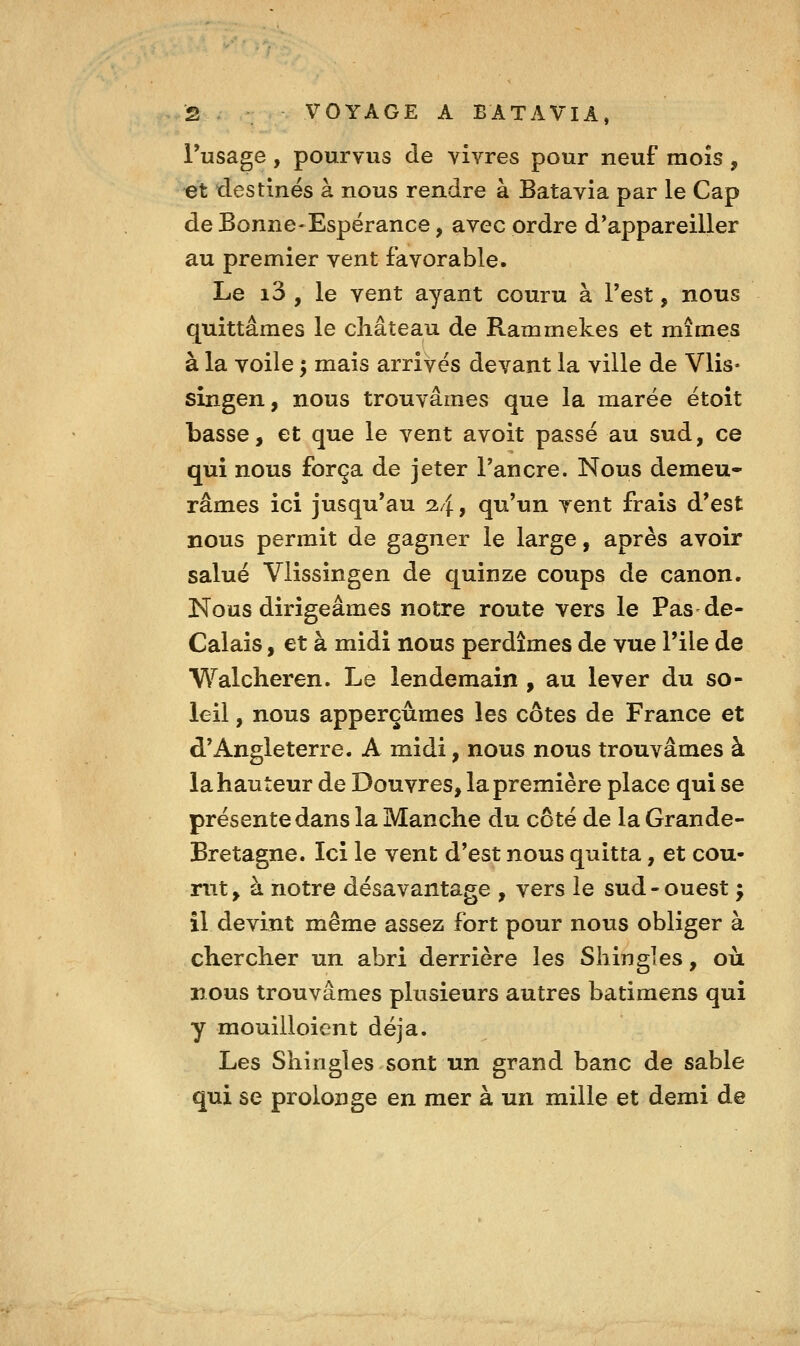 i*usage, pourvus de vivres pour neuf mois, et destinés à nous rendre à Batavia par le Cap de Bonne-Espérance, avec ordre d'appareiller au premier vent favorable. Le i3 , le vent ayant couru à l'est, nous quittâmes le château de Rammekes et mîmes à la voile ; mais arrivés devant la ville de Vlis- singen, nous trouvâmes que la marée étoît basse, et que le vent avoit passé au sud, ce qui nous força de jeter l'ancre. Nous demeu- râmes ici jusqu'au ^4 > qu'un Tent frais d'est nous permit de gagner le large, après avoir salué Vlissingen de quinze coups de canon. Nous dirigeâmes notre route vers le Pas de- Calais, et à midi nous perdîmes de vue l'ile de Walcheren. Le lendemain , au lever du so- leil , nous apperçûmes les côtes de France et d'Angleterre. A midi, nous nous trouvâmes à la hauteur de Douvres, la première place qui se présente dans la Manche du côté de la Grande- Bretagne. Ici le vent d'est nous quitta, et cou- rut, à notre désavantage , vers le sud-ouest ; îl devint même assez fort pour nous obliger à chercher un abri derrière les Shingles, où nous trouvâmes plusieurs autres batimens qui y mouilloient déjà. Les Shingles sont un grand banc de sable qui se prolonge en mer à un mille et demi de