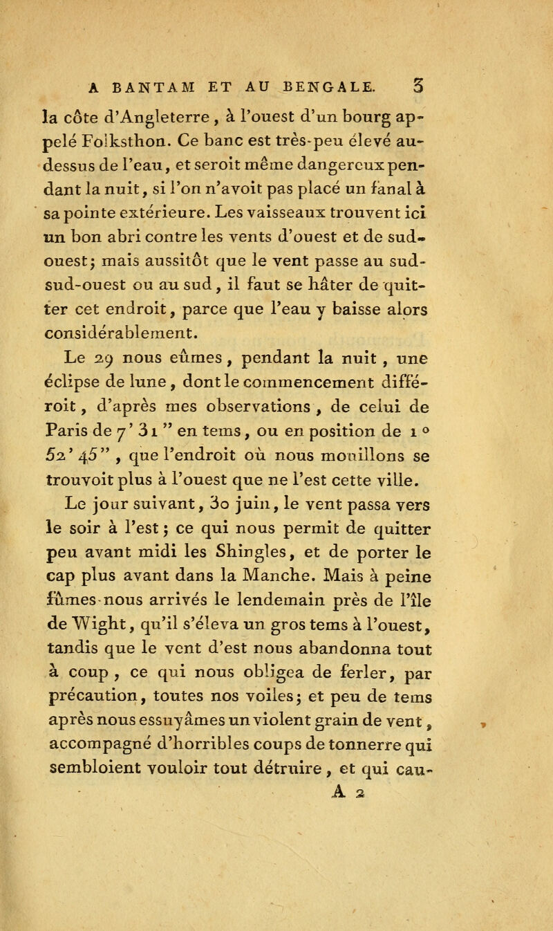 la côte d'Angleterre , à l'ouest d'un bourg ap- pelé Folkstlioa. Ce banc est très-peu élevé au- dessus de l'eau, et seroit même dangereux pen- dant la nuit, si Ton n'avoit pas placé un fanal à sa pointe extérieure. Les vaisseaux trouvent ici un bon abri contre les vents d'ouest et de sud- ouest; mais aussitôt que le vent passe au sud- sud-ouest ou au sud, il faut se liâter de quit- ter cet endroit, parce que Teau y baisse alors considérablement. Le 29 nous eûmes, pendant la nuit , une éclipse de lune, dont le commencement diffé- roit, d'après mes observations , de celui de Paris de 7 ' 31  en tems, ou en position de 1 <^ 52 ' 45  , que l'endroit où nous mouillons se trouvoit plus à l'ouest que ne l'est cette ville. Le jour suivant, 3o juin, le vent passa vers le soir à l'est 5 ce qui nous permit de quitter peu avant midi les Shingles, et de porter le cap plus avant dans la Manche. Mais à peine fûmes-nous arrivés le lendemain près de l'île de Wight, qu'il s'éleva un gros tems à l'ouest, tandis que le vent d'est nous abandonna tout à coup , ce qui nous obligea de ferler, par précaution, toutes nos voiles; et peu de tems après nous essuyâmes un violent grain de vent, accompagné d'horribles coups de tonnerre qui sembloient vouloir tout détruire, et qui eau- A a