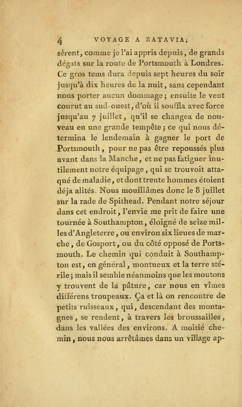 sèrent, comme je Pai appris depuis, de grands dégâts sur la route de Portsrnoutli à Londres. Ce gros tems dura depuis sept heures du soir jusqu'à dix heures de la nuit, sans cependant nous porter aucun dommage ; ensuite le vent courut au sud-ouest, d'où il souffla avec force jusqu'au 7 juillet, qu'il se changea de nou- veau en une grande tempête 5 ce qui nous dé- termina le lendemain à gagner le port de Portsmouth, pour ne pas être repoussés plus avant dans la Manche, et ne pas fatiguer inu- tilement notre équipage , qui se trouvoit atta- qué de maladie, et dont trente hommes étoient déjà alités> Nous mouillâmes donc le 8 juillet sur la rade de Spithead. Pendant notre séjour dans cet endroit, l'envie me prit de faire une tournée à Southampton, éloigné de seize mil- les d'Angleterre, ou environ six lieues de mar- che , de Gosport, ou du côté opposé de Ports- mouth. Le chemin qui conduit à Southamp- ton est, en général, montueux et la terre sté- rile ; mais il semble néanmoins que les moutons y trouvent de la pâture, car nous en vîmes diiférens troupeaux. Ça et là on rencontre de petits ruisseaux, qui, descendant des monta- gnes , se rendent, à travers les broussailles, dans les vallées des environs. A moitié che- min , nous nous arrêtâmes dans un village ap-