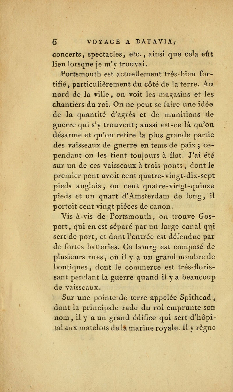 concerts, spectacles, etc., ainsi que cela eût lieu lorsque je m'y trouvai. Portsmoutli est actuellement très-bien for- tifié, particulièrement du côté de la terre. Au nord de la taille, on voit les magasins et les chantiers du roi. On ne peut se faire une idée de la quantité d'agrès et de munitions de guerre qui s'y trouvent ; aussi est-ce là qu'on désarme et qu'on retire la plus grande partie des vaisseaux de guerre en tems de paix 5 ce- pendant on les tient toujours à flot. J'ai été sur un de ces vaisseaux à trois ponts , dont le premier pont avoit cent quatre-vingt-dix-sept pieds anglois , ou cent quatre-vingt-quinze pieds et un quart d'Amsterdam de long, il portoit cent vingt pièces de canon. Vis à-vis de Portsmoutli, on trouve Gos- port, qui en est séparé par un large canal qui sert de port, et dont l'entrée est défendue par de fortes batteries. Ce bourg est composé de plusieurs rues, où il y a un grand nombre de boutiques, dont le commerce est très-floris- sant pendant la guerre quand il y a beaucoup de vaisseaux. Sur une pointe de terre appelée Spitliead, dont la principale rade du roi emprunte son nom, il y a un grand édifice qui sert d'hôpi- tal aux matelots de la marine royale. Il y règne