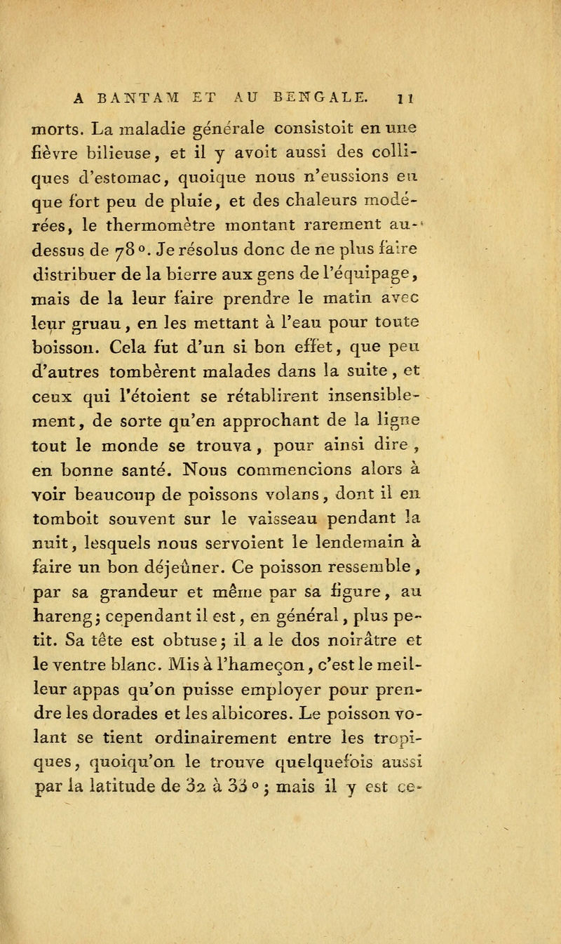 morts. La maladie générale consistoit en mie fièvre bilieuse, et il y avoit aussi des colli- ques d'estomac, quoique nous n'eussions en que fort peu de pluie, et des chaleurs modé- rées, le thermomètre montant rarement au>' dessus de 78 ». Je résolus donc d.e ne plus faire distribuer de la bierre aux gens de l'équipage, mais de la leur faire prendre le matin avec leur gruau, en les mettant à l'eau pour toute boisson. Cela fut d'un si bon effet, que peu d'autres tombèrent malades dans la suite, et ceux qui Tétoient se rétablirent insensible- ment, de sorte qu'en approchant de la ligne tout le monde se trouva, pour ainsi dire , en bonne santé. Nous commencions alors à voir beaucoup de poissons volans, dont il en tomboit souvent sur le vaisseau pendant la nuit, lesquels nous servoient le lendemain à faire un bon déjeûner. Ce poisson ressemble, par sa grandeur et même par sa iigure, au harengs cependant il est, en général, plus pe- tit. Sa tête est obtuse 3 il a le dos noirâtre et le ventre blanc. Mis à l'hameçon, c'est le meil- leur appas qu'on puisse employer pour pren- dre les dorades et les albicores. Le poisson vo- lant se tient ordinairement entre les tropi- ques, quoiqu'on le trouve quelquefois aussi par la latitude de 3^ à 33 « ^ mais il y est ce-