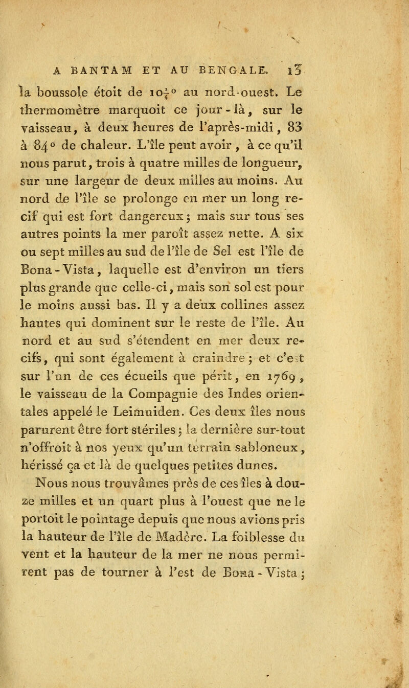 la boussole ëtoit de lo^» au nord-ouest. Le thermomètre marquoit ce jour-là^ sur le vaisseau, à deux heures de Taprês-midi, 83 à 84° de chaleur. L'île peut avoir , à ce qu'il nous parut, trois à quatre milles de longueur, sur une largeur de deux milles au moins. Au nord de Pile se prolonge en mer un long re* cif qui est fort dangereux 3 mais sur tous ses autres points la mer paroît assez nette. A six ou sept milles au sud de l'île de Sel est l'île de Bona-Vista, laquelle est d'environ un tiers plus grande que celle-ci, mais son sol est pour le moins aussi bas. Il y a deux collines assez hautes qui dominent sur le reste de l'île. Au nord et au sud s'étendent en mer deux ré- cifs , qui sont également à craindre ; et c'est sur l'un de ces écueils ^ue périt, en 1769 , le vaisseau de la Compagnie des Indes orien- tales appelé le Leimuiden. Ces deux îles nous parurent être fort stériles ^ la dernière sur-tout n'offroit à nos yeux qu'un terrain sabloneux, hérissé ça et là de quelques petites dunes. Nous nous trouvâmes près de ces îles à dou- ze milles et un quart plus à l'ouest que ne le portoit le pointage depuis que nous avions pris la hauteur de l'île de Madère. La foiblesse du vent et la hauteur de la mer ne nous permi- rent pas de tourner à Test de Bona - Vista i