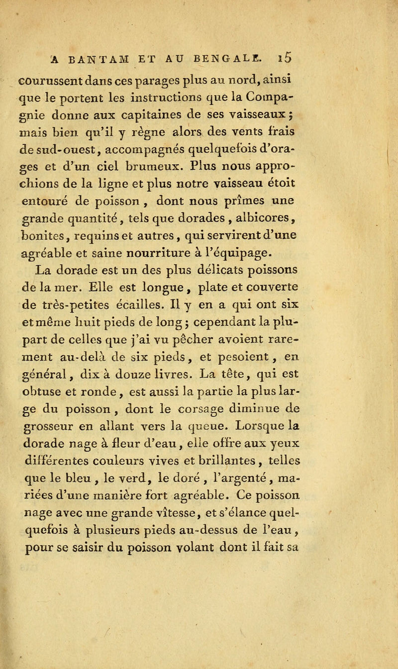 courussent dans ces parages plus au nord, ainsi que le portent les instructions que la Compa- gnie donne aux capitaines de ses vaisseaux ; mais bien qu'il y règne alors des vents frais de sud-ouest, accompagnes quelquefois d'ora- ges et d'un ciel brumeux. Plus nous appro- chions de la ligne et plus notre vaisseau étoit entouré de poisson , dont nous prîmes une grande quantité, tels que dorades , albicores, bonites, requins et autres, qui servirent d'une agréable et saine nourriture à l'équipage. La dorade est un des plus délicats poissons de la mer. Elle est longue , plate et couverte de très-petites écailles. Il y en a qui ont six et même huit pieds de long j cependant la plu- part de celles que j'ai vu pêcher avoient rare- ment au-delà de six pieds, et pesoient, en général, dix à douze livres. La tête, qui est obtuse et ronde, est aussi la partie la plus lar- ge du poisson , dont le corsage diminue de grosseur en allant vers la queue. Lorsque la dorade nage à fleur d'eau, elle offre aux yeux différentes couleurs vives et brillantes , telles que le bleu , le verd, le doré , l'argenté, ma- riées d'une manière fort agréable. Ce poisson nage avec une grande vitesse, et s'élance quel- quefois à plusieurs pieds au-dessus de l'eau, pour se saisir du poisson volant dont il fait sa