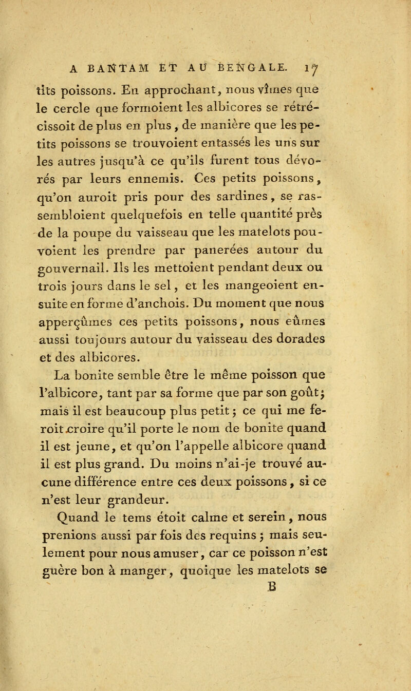 tits poissons. En approchant, nous vîmes que le cercle que formoient les albicores se rétré- cissoit de plus en pltis , de manière que les pe- tits poissons se trouvoient entassés les uns sur les autres jusqu'à ce qu'ils furent tous dévo- rés par leurs ennemis. Ces petits poissons, qu'on auroit pris pour des sardines, se ras- sembloient quelquefois en telle quantité près de la poupe du vaisseau que les matelots pou- voient les prendre par panerées autour du gouvernail. Ils les mettoient pendant deux ou trois jours dans le sel, et les mangeoient en- suite en forme d'anchois. Du moment que nous apperçûmes ces petits poissons, nous eûmes aussi toujours autour du vaisseau des dorades et des albicores. La bonite semble être le même poisson que Talbicore, tant par sa forme que par son goût^ mais il est beaucoup plus petit ^ ce qui me fe- roit croire qu'il porte le nom de bonite quand il est jeune, et qu'on l'appelle albicore quand il est plus grand. Du moins n'ai-je trouvé au- cune différence entre ces deux poissons, si ce n*est leur grandeur. Quand le tems étoit calme et serein, nous prenions aussi par fois des requins } mais seu- lement pour nous amuser, car ce poisson n'est guère bon à manger, quoique les matelots se B