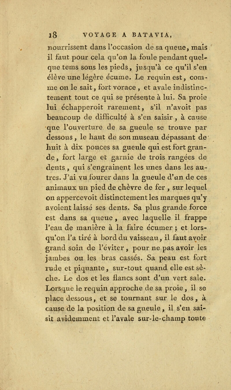 nourrissent dans Toccasion de sa queue, mais il faut pour cela qu'on la foule pendant quel- que tems sous les pieds, jusqu'à ce qu'il s'en élève une légère écume. Le requin est, com- me on le sait, fort vorace , et avale indistinc- tement tout ce qui se présente à lui. Sa proie lui échapperoit rarement, s'il n'avoit pas beaucoup de difficulté à s'en saisir, à cause que l'ouverture de sa gueule se trouve par dessous , le haut de son museau dépassant de ' huit à dix pouces sa gueule qui est fort gran- de , fort large et garnie de trois rangées de dents , qui s'engrainent les unes dans les au- tres. J'ai vu fourer dans la gueule d'un de ces animaux un pied de chèvre de fer , sur lequel on appercevoit distinctement les marques qu'y avoient laissé ses dents. Sa plus grande force est dans sa queue , avec laquelle il frappe l'eau de manière à la faire écumer ; et lors- qu'on l'a tiré à bord du vaisseau, il faut avoir grand soin de l'éviter , pour ne pas avoir les jambes ou les bras cassés. Sa peau est fort rude et piquante, sur-tout quand elle est sè- che. Le dos et les flancs sont d'un vert sale. Lorsque le requin approche de sa proie, il se place dessous, et se tournant sur le dos, à cause de la position de sa gueule, il s'en sai- sit avidemment et l'avale sur-le-champ toute