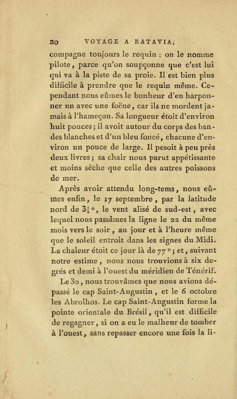 compagne toujours le requin : on le nomme pilote, parce qu'on soupçonne que c'est lui qui va à la piste de sa proie. Il est bien plus difficile à prendre que le requin même. Ce- pendant nous eûmes le bonheur d'en harpon- ner un avec une foëne, car ils ne mordent ja- mais à l'hameçon. Sa longueur étoit d'environ huit pouces 3 il avoit autour du corps des ban- des blanches et d'un bleu foncé, chacune d'en- viron un pouce de large. Il pesoit à peu près deux livres ^ sa chair nous parut appétissante et moins sèche que celle des autres poissons de mer. Après avoir attendu long-tems, nous eû- mes enfin; le 17 septembre , par la latitude nord de 3~^, le vent alise de sud-est, avec lequel nous passâmes la ligne le 2.2 du même mois vers le soir , au jour et à l'heure même que le soleil entroit dans les signes du Midi. La chaleur étoit ce jour là de 77 <^ 5 et, suivant notre estime , nous nous trouvions à six de- grés et demi à l'ouest du méridien de Ténérif. Le 3o , nous trouvâmes que nous avions dé- passé le cap Saint-Augustin , et le 6 octobre les Abrolhos. Le cap Saint-Augustin forme la pointe orientale du Brésil, qu'il est difficile de regagner, si on a eu le malheur de tomber à l'ouest, sans repasser encore une fois la li-