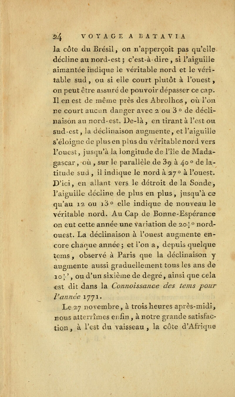 la côte du Brésil, on n'apperçoit pas qu'elle décline au nord-est 5 c'est-à dire , si l'aiguilie aimantée indique le véritable nord et le véri- table sud, ou si elle court plutôt à l'ouest, on peut être assuré de pouvoir dépasser ce cap. Il en est de même près des Abrolhcs, où Ton ne court aucun daDger avec 2 ou 3 » de décli- naison au nord'est, De-là, en tirant à Test ou sud-est, la déclinaison augmente, et l'aiguille s'éloigne de plus en plus du véritable nord vers l'ouest, jusqu'à la longitude de l'île de Mada- 2;ascar , où , sur le parallèle de 89 à 40 ^ de la- titude sud , il indique le nord à 27^ à l'ouest. D'ici, en allant vers le détroit de la Sonde, l'aiguille décline de plus en plus, jusqu'à ce qu'au 12 ou i'6^ elle indique de nouveau le véritable nord. Au Cap de Bonne-Espérance on eut cette année une variation de 2.0^0 nord- ouest. La déclinaison à l'ouest augmente en- core chaque année; et Ton a, depuis quelque terns , observé à Paris que la déclinaison y augmente aussi graduellement tous les ans de 10 j', ou d'un sixième de degré, ainsi que cela est dit dans la Connoissance des tems pour Vannée 1771. Le 2.7 novembre, à trois heures après-midi, nous atterrîmes ers fin, à notre grande satisfac- tion , à Test du vaisseau , la cote d'Afrique