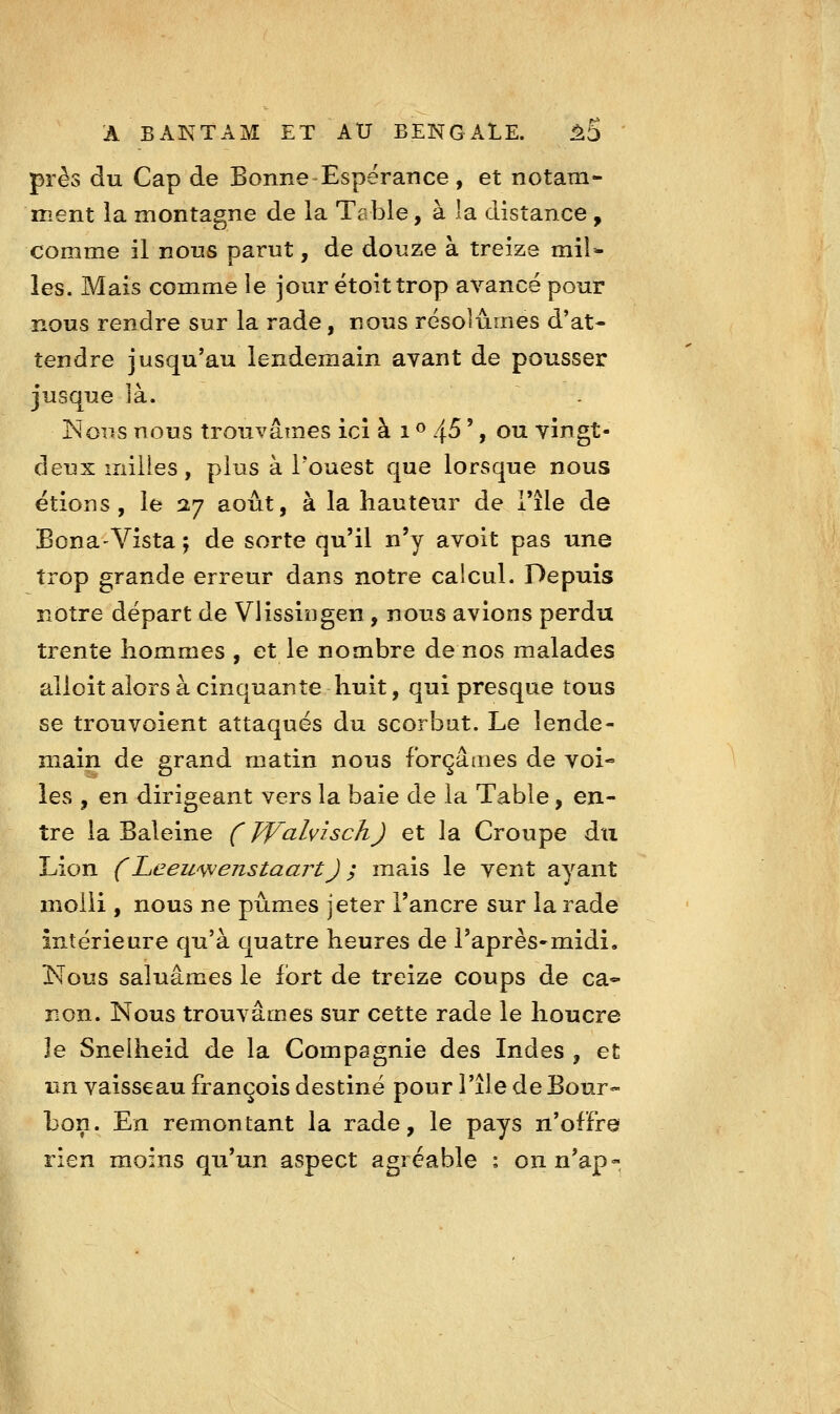 près du Cap de Bonne Espérance, et notam- ment la montagne de ia Table, a la distance, comme il nous parut, de douze à treize mil* les. Mais comme le jour étoittrop avancé pour nous rendre sur la rade, nous résolûmes d'at- tendre jusqu'au lendemain avant de pousser jusque îà. ISloiis nous trouvâmes ici à i <^ /{S ', ou vingt- deux milles, plus à l'ouest que lorsque nous étions, le 37 août, à la hauteur de i'île de BonaVista ; de sorte qu'il n'y avoit pas une trop grande erreur dans notre caicul. Depuis notre départ de Vlissiî3gen, nous avions perdu trente hommes , et le nombre de nos malades alloit alors à cinquante huit, qui presque tous se trouvoient attaqués du scorbut. Le lende- main de grand matin nous forçâmes de voi- les , en dirigeant vers la baie de la Table, en- tre la Baleine f yValvisch) et la Croupe du Lion (LiCewvjenstaart) ; mais le vent ayant molli , nous ne pûmes jeter l'ancre sur la rade intérieure qu'à quatre heures de l'après-midi, Nous saluâmes le fort de treize coups de ca- non. Nous trouvâmes sur cette rade le houcre le Snelheid de la Compagnie des Indes , et tin vaisseau François destiné pour l'île de Bour- bon. En remontant la rade, le pays n'offre rien moins qu'un aspect agréable : onn'ap-