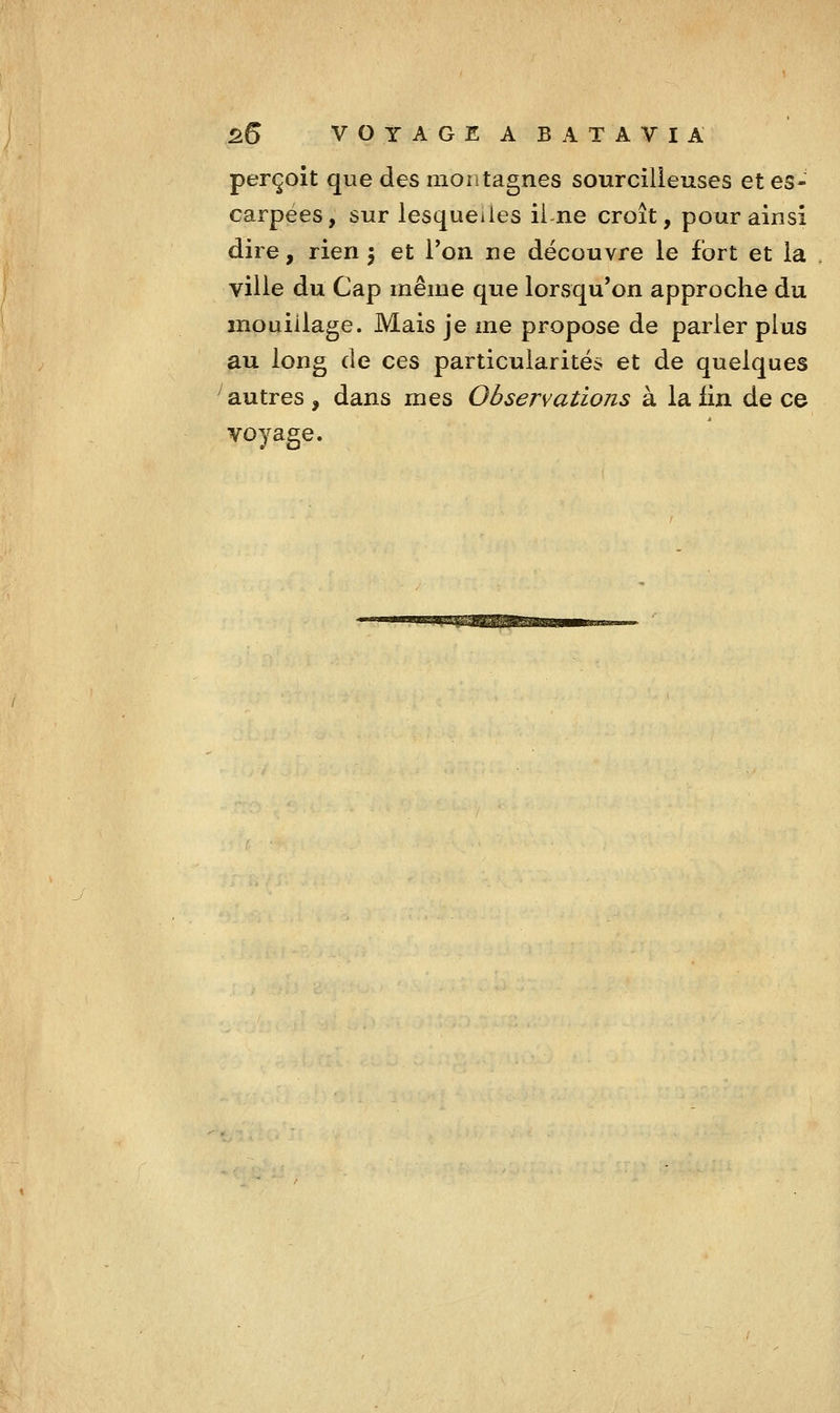 perçoit que des montagnes sourcilleuses et es- carpées, sur lesquelles ii ne croît, pour ainsi dire, rien 5 et l'on ne découvre le fort et la ville du Cap même que lorvSqu'on approche du mouillage. Mais je me propose de parier plus au long de ces particularités et de quelques ^autres, dans mes Observations à la fin de ce voyage.