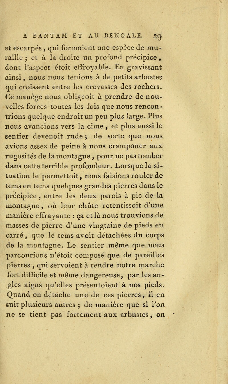 et escarpés , qui formoient une espèce de mu- raille ^ et à la droite un profond précipice , dont l'aspect étoit effroyable. En gravissant ainsi, nous nous tenions à de petits arbustes qui croissent entre les crevasses des rochers. Ce manège nous obligeoit à prendre de nou- velles forces toutes les fois que nous rencon- trions quelque endroit un peu plus large. Plus BOUS avancions vers la cime, et plus aussi le sentier devenoit rude 5 de sorte que nous avions assez de peine à nous cramponer aux rugosités de la montagne , pour ne pas tomber dans cette terrible profondeur. Lorsque la si- tuation le permettoit, nous faisions rouler de tems en tems quelques grandes pierres dans le précipice, entre les deux parois à pic de la montagne, où leur chute retentissoit d'une manière effrayante : ça et là nous trouvions de masses de pierre d'une vingtaine de pieds en carré, que le tems avoit détachées du corps de la montagne. Le sentier même que nous parcourions n'étoit composé que de pareilles pierres , qui servoient à rendre notre marche fort difficile et même dangereuse, par les an- gles aigus qu'elles présentoient à nos pieds ► Quand on détache une de ces pierres, il en suit plusieurs autres j de manière que si l'on ne se tient pas fortement aux arbustes, on