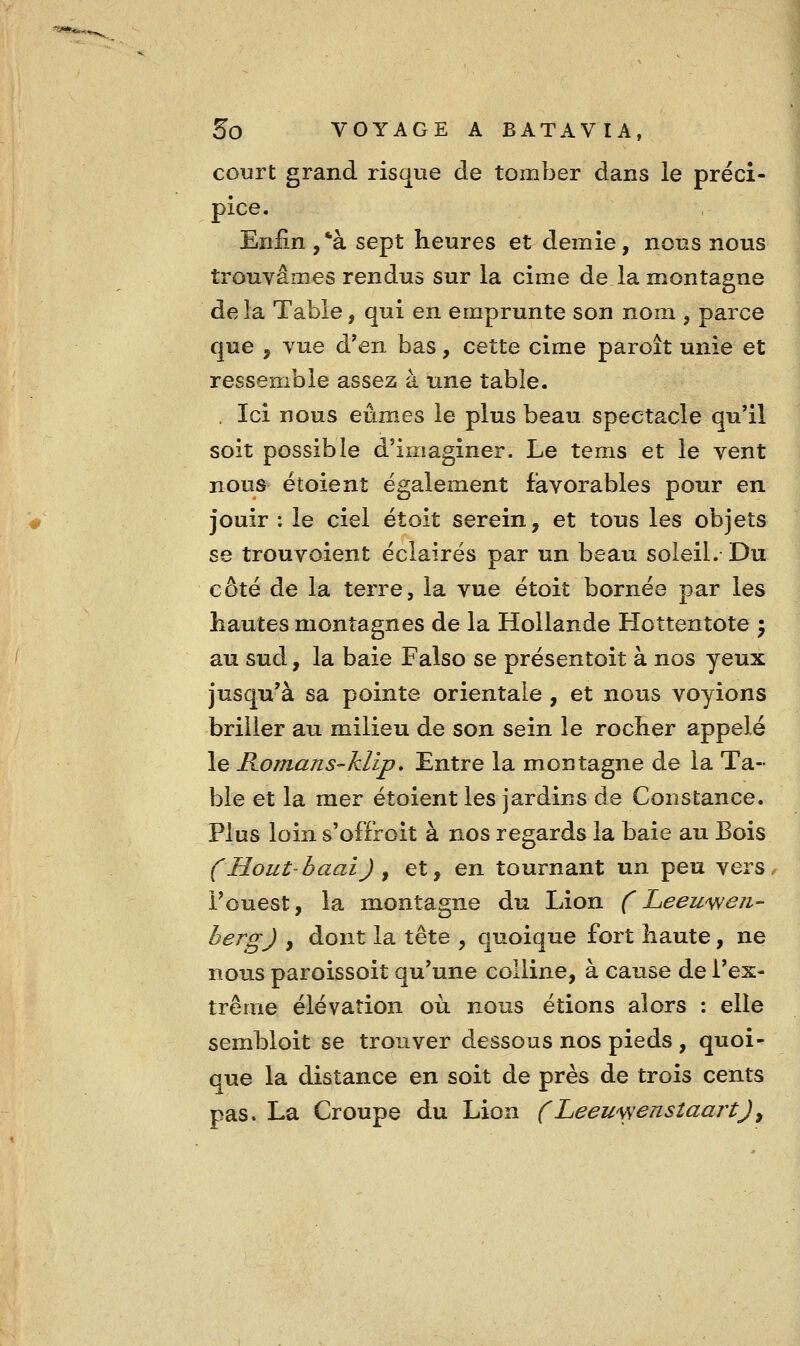 court grand risque de tomber dans le préci- pice. Enfin ,*à sept heures et demie, nous nous trouvâmes rendus sur la cime de la montagne delà Table, qui en emprunte son nom , parce que , Yue d'en bas, cette cime paroit unie et ressemble assez à une table. . Ici nous eûmes le plus beau spectacle qu'il soit possible d'imaginer. Le tems et le vent nous étoient également favorables pour en jouir : le ciel et oit serein, et tous les objets se trouvoient éclairés par un beau soleil. Du côté de la terre, la vue étoit bornée par les hautes montagnes de la Hollande Hottentote j au sud, la baie Falso se présentoit à nos yeux jusqu'à sa pointe orientale , et nous voyions briller au milieu de son sein le rocher appelé le Komans-klip, Entre la montagne de la Ta- ble et la mer étoient les jardins de Constance. Plus loin s'offroit à nos regards la baie au Bois (Hout'baai) ^ et, en tournant un peu vers l'ouest, la montagne du Lion CLeewwen- bergJ , dont la tête , quoique fort haute, ne nous paroissoit qu'une colline, à cause de l'ex- trême élévation où nous étions alors : elle sembloit se trouver dessous nos pieds , quoi- que la distance en soit de près de trois cents pas» La Croupe du Lion f Leeu\yenstaartJ,