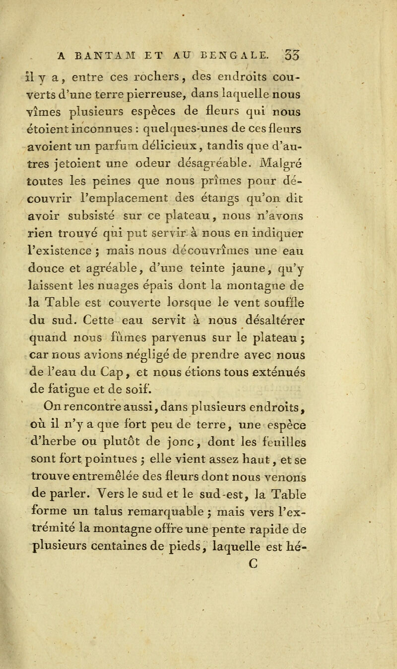 îly a, entre ces rochers, des endroits cou- verts d'une terre pierreuse, dans laquelle nous vîmes plusieurs espèces de fleurs qui nous étoient inconnues : quelques-unes de ces fleurs avoient un parfum délicieux, tandis que d'au- tres jetoient une odeur désagréable. Malgré toutes les peines que nous prîmes pour dé- couvrir remplacement des étangs qu'on dit avoir subsisté sur ce plateau, nous n'avons rien trouvé qui put servir à nous en indiquer l'existence 5 mais nous découvrîmes une eau douce et agréable, d'une teinte jaune, qu'y laissent les nuages épais dont la montagne de la Table est couverte lorsque le vent souffle du sud. Cette eau servit à nous désaltérer quand nous fûmes parvenus sur le plateau ; car nous avions négligé de prendre avec nous de l'eau du Cap, et nous étions tous exténués de fatigue et de soif. Onrencontreaussi,dans plusieurs endroits, où il n'y a que fort peu de terre, une espèce d'herbe ou plutôt de jonc, dont les feuilles sont fort pointues 5 elle vient assez haut, et se trouve entremêlée des fleurs dont nous venons de parler. Vers le sud et le sud-est, la Table forme un talus remarquable 5 mais vers l'ex- trémité la montagne offre une pente rapide de plusieurs centaines de pieds, laquelle est hé- C