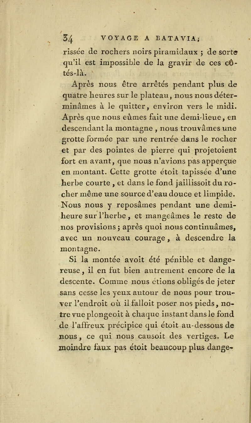 rissëe de rochers noirs pîramidaux ; de sorte qu'il est impossible de la gravir de ces cô- tés-là. ' Après nous être arrêtes pendant plus de quatre heures sur le plateau, nous nous déter- minâmes à le quitter, environ vers le midi. Après que nous eûmes fait une demi-lieue, en descendant la montagne , nous trouvâmes une grotte formée par une rentrée dans le rocher et par des pointes de pierre qui projetoient fort en avant, que nous n'avions pas apperçue en montant. Cette grotte étoit tapissée d'une herbe courte , et dans le fond jailiissoit du ro- cher même une source d'eau douce et limpide. Nous nous y reposâmes pendant une demi- heure sur l'herbe, et mangeâmes le reste de nos provisions ^ après quoi nous continuâmes, avec un nouveau courage, à descendre la montagne. Si la montée avoit été pénible et dange- reuse , il en fut bien autrement encore de la descente. Comme nous étions obligés de jeter sans cesse les yeux autour de nous pour trou- ver l'endroit où il failoit poser nos pieds, no- tre vue plongeoit à chaque instant dans le fond de l'affreux précipice qui étoit au-dessous de nous, ce qui nous causoit des vertiges. Le moindre faux pas étoit beaucoup plus dange-