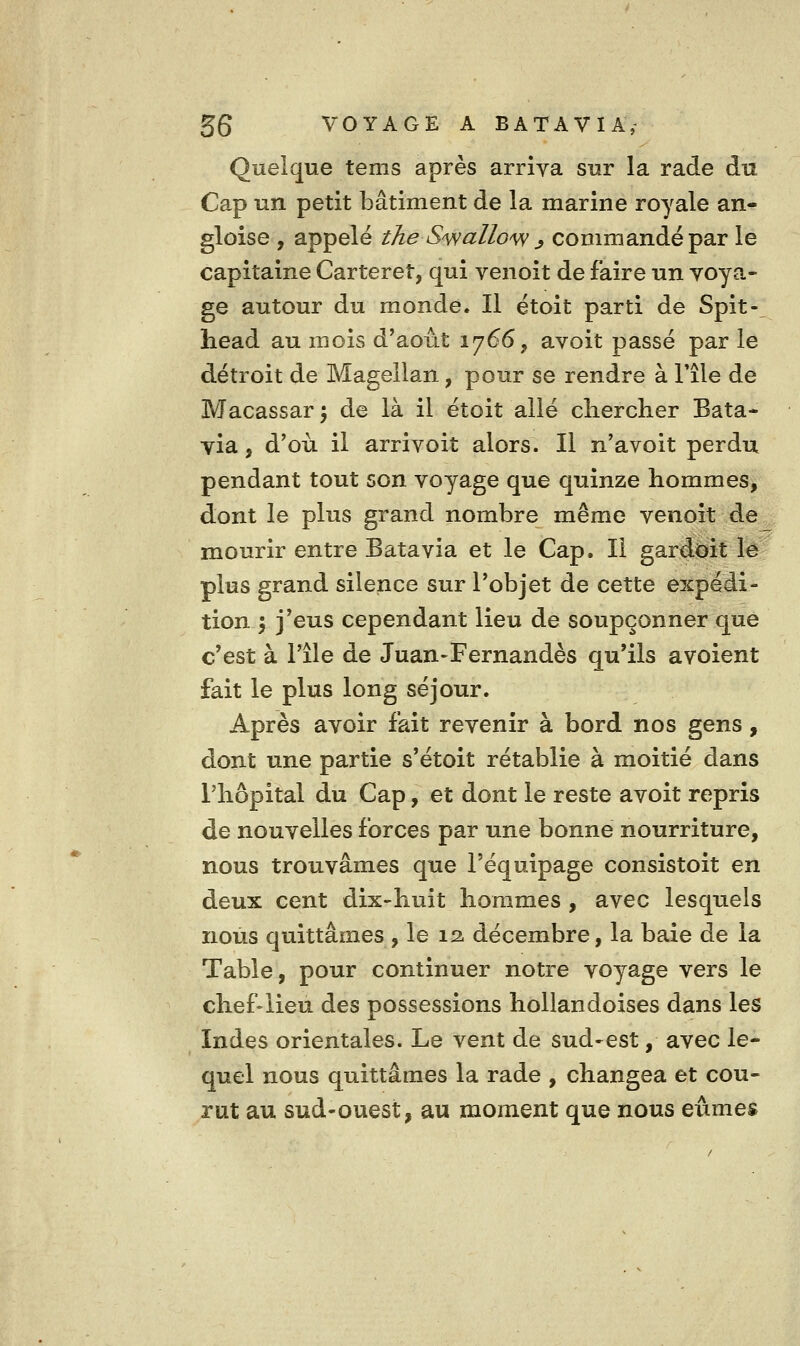 Quelque tems après arriva sur la rade du Cap un petit bâtiment de la marine royale an- gloise , appelé the S'snuUo^ ^ commandé par le capitaine Carteret, qui venoit de faire un voya- ge autour du monde. Il étoit parti de Spit- head au mois d'août 1766, avoit passé par le détroit de Magellan, pour se rendre à l'île de Macassar^ de là il étoit allé cliercher Bata- via 5 d'où il arrivoit alors. Il n'avoit perdu pendant tout son voyage que quinze hommes, dont le plus grand nombre même venoit de mourir entre Batavia et le Cap. Il gardoit lé plus grand silence sur l'objet de cette expédi- tion 5 j'eus cependant lieu de soupçonner que c'est à File de Juan-Fernandès qu'ils avoient fait le plus long séjour. Après avoir fait revenir à bord nos gens , dont une partie s'étoit rétablie à moitié dans l'hôpital du Cap, et dont le reste avoit repris de nouvelles forces par une bonne nourriture, nous trouvâmes que l'équipage consistoit en deux cent dix-huit hommes , avec lesquels nous quittâmes , le 12. décembre, la baie de la Table, pour continuer notre voyage vers le chef-lieu des possessions hollandoises dans les Indes orientales. Le vent de sud-est, avec le- quel nous quittâmes la rade , changea et cou- rut au sud-ouest, au moment que nous eûmes