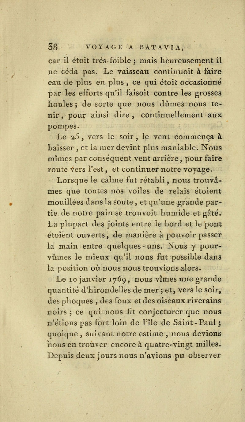 car il ëtoit trés-foible ^ mais heureusement il ne céda pas. Le vaisseau continuoit à faire eau de plus en plus , ce qui étoit occasionné par les efforts qu'il faisoit contre les grosses houles 5 de sorte que nous dûmes nous te- nir , pour ainsi dire , continuellement aux pompes. Le a5, vers le soir, le vent commença à baisser , et la mer devint plus maniable. Nous mîmes par conséquent vent arrière, pour faire route Vers l'est, et continuer notre voyage. Lorsque le calme fut rétabli, nous trouvâ- mes que toutes nos voiles de relais étoient mouillées dans la soute , et qu'une grande par- tie de notre pain se trouvoit humide et gâté. La plupart des joints entre le bord et le pont étoient ouverts, de manière à pouvoir passer la main entre quelques-uns. Nous y pour- vûmes le mieux qu'il nous fut possible dans la position où nous nous trouvions alors. Le 10 janvier 17^9, nous vîmes une grande quantité d'hirondelles de mer ^ et, vers le soir, des phoques , des foux et des oiseaux riverains noirs ; ce qui nous fit conjecturer que nous n'étions pas fort loin de l'île de Saint - Paul 5 quoique , suivant notre estime , nous devions nous en trouver encore à quatre-vingt milles. Depuis deux jours nous n'avions pu observer