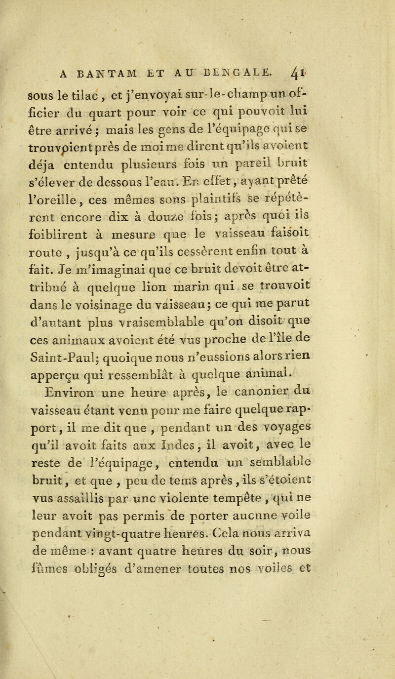 SOUS le tilac , et j'envoyai sur-le- champ un of- ficier du quart pour voir ce qui pouvoit lui être arrivé -, mais les gens de l'équipage qui se trouvpient près de moi me dirent qu'ils avoient déjà entendu plusieurs fois un pareil bruit s'élever de dessous l'eau. En effet, ayant prêté l'oreille, ces mêmes sons plaintifs se répétè- rent encore dix à douze fois 5 après quoi ils foiblirent à mesure que le vaisseau faisoit route , jusqu'à ce qu'ils cessèrent enfin tout à fait. Je m'imaginai que ce bruit devoit être at- tribué à quelque lion marin qui se trouvoit dans le voisinage du vaisseau 5 ce qui me parut d'autant plus vraisemblable qu'on disoit que ces animaux avoient été vus proche de l'ile de Saint-Paulj quoique nous n'eussions alors rien apperçu qui ressemblât à quelque animai. Environ une heure après, le canonier du vaisseau étant venu pour me faire quelque rap- port , il me dit que , pendant un des voyages qu'il avoit faits aux Indes, il avoit, avec le reste de l'équipage, entendu un semblable bruit, et que , peu de tems après , ils s'étoient vus assaillis par une violente tempête , qui ne leur avoit pas permis de porter aucune voile pendant vingt-quatre heures. Cela nous arriva de même : avant quatre heures du soir, nous fûmes obligés d'amener toutes nos voiles et